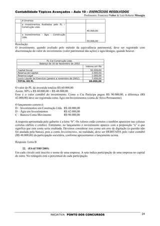 Contabilidade Tópicos Avançados – Aula 10 – EXERCÍCIOS RESOLVIDOS
                                                            Professores: Francisco Velter & Luiz Roberto Missagia
     A Diversos
     a investimentos Avaliados pelo PL –
     Construção Ltda.
                                                              40.000,00
     a Investimentos - Ágio - Construção
     Ltda.
                                                              50.000,00
Resolução:
O investimento, quando avaliado pelo método da equivalência patrimonial, deve ser registrado com
discriminação do valor do investimento (valor patrimonial das ações) e ágio/deságio, quando houver.


                           PL Cia Construção Ltda.
                     Balanço de 30 de Novembro de 2002
                                                             Valores em R$
  Capital Social                                                 50.000,00
  Reserva de Capital                                              2.000,00
  Reserva Legal                                                   1.000,00
  Lucro Líquido do Exercício (janeiro a novembro de 2002)         7.000,00
  TOTAL DO PL                                                   60.000,00


O valor do PL da investida totaliza R$ 60.000,00.
Assim: 80% x R$ 60.000,00 = R$ 48.000,00.
Esse é o valor contábil do investimento. Como a Cia Participa pagou R$ 90.000,00, a diferença (R$
42.000,00) deve ser registrada como Ágio em Investimentos (conta de Ativo Permanente).

O lançamento correto é:
D – Investimentos em Construção Ltda R$ 48.000,00
D – Ágio em Investimentos            R$ 42.000,00
C – Bancos Conta Movimento           R$ 90.000,00

A resposta apresentada pelo gabarito é a letra “b”. Os valores estão corretos e também aparecem nas colunas
corretas (débito e crédito). Entretanto, no lançamento o investimento aparece com a preposição “a” o que
significa que esta conta seria creditada. Devemos considerar isso como um erro de digitação (a questão não
foi anulada pela banca), pois a conta Investimentos, na realidade, deve ser DEBITADA pelo valor contábil
(R$ 48.000,00) da participação societária, conforme apresentamos o lançamento acima.

Resposta: Letra B

      22. (ESAF/TRF/2003)
Em cada círculo está inscrito o nome de uma empresa. A seta indica participação de uma empresa no capital
de outra. No retângulo está o percentual de cada participação.




                               INICIATIVA: PONTO DOS CONCURSOS                                                24
 