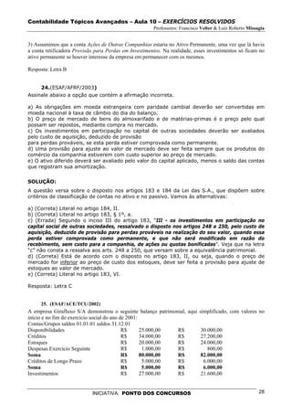 Contabilidade Tópicos Avançados – Aula 10 – EXERCÍCIOS RESOLVIDOS
                                                       Professores: Francisco Velter & Luiz Roberto Missagia


3) Assumimos que a conta Ações de Outras Companhias estaria no Ativo Permanente, uma vez que lá havia
a conta retificadora Provisão para Perdas em Investimentos. Na realidade, esses investimentos só ficam no
ativo permanente se houver interesse da empresa em permanecer com os mesmos.

Resposta: Letra B


     24.(ESAF/AFRF/2003)
Assinale abaixo a opção que contém a afirmação incorreta.

a) As obrigações em moeda estrangeira com paridade cambial deverão ser convertidas em
moeda nacional à taxa de câmbio do dia do balanço.
b) O preço de mercado de bens do almoxarifado e de matérias-primas é o preço pelo qual
possam ser repostos, mediante compra no mercado.
c) Os investimentos em participação no capital de outras sociedades deverão ser avaliados
pelo custo de aquisição, deduzido de provisão
para perdas prováveis, se esta perda estiver comprovada como permanente.
d) Uma provisão para ajuste ao valor de mercado deve ser feita sempre que os produtos do
comércio da companhia estiverem com custo superior ao preço de mercado.
e) O ativo diferido deverá ser avaliado pelo valor do capital aplicado, menos o saldo das contas
que registram sua amortização.


SOLUÇÃO:
A questão versa sobre o disposto nos artigos 183 e 184 da Lei das S.A., que dispõem sobre
critérios de classificação de contas no ativo e no passivo. Vamos às alternativas:

a) (Correta) Literal no artigo 184, II.
b) (Correta) Literal no artigo 183, § 1º, a.
c) (Errada) Segundo o inciso III do artigo 183, “III - os investimentos em participação no
capital social de outras sociedades, ressalvado o disposto nos artigos 248 a 250, pelo custo de
aquisição, deduzido de provisão para perdas prováveis na realização do seu valor, quando essa
perda estiver comprovada como permanente, e que não será modificado em razão do
recebimento, sem custo para a companhia, de ações ou quotas bonificadas”. Veja que na letra
“c” não consta a ressalva aos arts. 248 a 250, que versam sobre a equivalência patrimonial.
d) (Correta) Está de acordo com o disposto no artigo 183, II, ou seja, quando o preço de
mercado for inferior ao preço de custo dos estoques, deve ser feita a provisão para ajuste de
estoques ao valor de mercado.
e) (Correta) Literal no artigo 183, VI.

Resposta: Letra C


     25. (ESAF/ACE/TCU/2002)
A empresa Girafluxo S/A demonstrou o seguinte balanço patrimonial, aqui simplificado, com valores no
início e no fim do exercício social do ano de 2001:
Contas/Grupos saldos 01.01.01 saldos 31.12.01
Disponibilidades                            R$      25.000,00 R$         30.000,00
Créditos                                    R$      34.000,00 R$         27.200,00
Estoques                                    R$      20.000,00 R$         24.000,00
Despesas Exercício Seguinte                 R$       1.000,00 R$            800,00
Soma                                        R$      80.000,00 R$         82.000,00
Créditos de Longo Prazo                     R$       5.000,00 R$          6.000,00
Soma                                        R$       5.000,00 R$          6.000,00
Investimentos                               R$      27.000,00 R$         21.600,00


                            INICIATIVA: PONTO DOS CONCURSOS                                              28
 