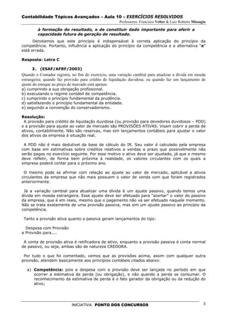 Contabilidade Tópicos Avançados – Aula 10 – EXERCÍCIOS RESOLVIDOS
                                                      Professores: Francisco Velter & Luiz Roberto Missagia

          à formação do resultado, e de constituir dado importante para aferir a
          capacidade futura de geração de resultado.
      Denotamos que este princípio é indispensável à correta aplicação do princípio da
competência. Portanto, influência a aplicação do princípio da competência e a alternativa “e”
está errada.

Resposta: Letra C

     3.    (ESAF/AFRF/2003)
Quando o Contador registra, no fim do exercício, uma variação cambial para atualizar a dívida em moeda
estrangeira; quando faz provisão para crédito de liquidação duvidosa; ou quando faz um lançamento de
ajuste do estoque ao preço de mercado está apenas:
a) cumprindo a sua obrigação profissional.
b) executando o regime contábil de competência.
c) cumprindo o princípio fundamental da prudência.
d) satisfazendo o princípio fundamental da entidade.
e) seguindo a convenção do conservadorismo.

Resolução:
 A provisão para crédito de liquidação duvidosa (ou provisão para devedores duvidosos – PDD)
e a provisão para ajuste ao valor de mercado são PROVISÕES ATIVAS. Visam cobrir a perda de
ativos, contabilmente. Não são reservas, mas sim lançamentos contábeis para ajustar o valor
dos ativos da empresa à situação real.

 A PDD não é mais dedutível da base de cálculo do IR. Seu valor é calculado pela empresa
com base em estimativas sobre créditos relativos a vendas a prazo que possivelmente não
serão pagos no exercício seguinte. Por esse motivo o ativo deve ser ajustado, já que o mesmo
deve refletir, de forma bem próxima à realidade, os valores circulantes com os quais a
empresa poderá contar para o próximo ano.

 O mesmo pode se afirmar com relação ao ajuste ao valor de mercado, aplicável a ativos
circulantes da empresa que não mais possuem o valor de venda com que foram registrados
anteriormente.

 Já a variação cambial para atualizar uma dívida é um ajuste passivo, quando temos uma
dívida em moeda estrangeira. Esse ajuste deve ser efetuado para “acertar” o valor do passivo
da empresa, que é em reais, mesmo que o pagamento não vá ser efetuado naquele momento.
Não se trata exatamente de uma provisão passiva, mas sim um ajuste passivo ao princípio da
competência.

 Tanto a provisão ativa quanto a passiva geram lançamentos do tipo:

  Despesa com Provisão
a Provisão para....

 A conta de provisão ativa é retificadora de ativo, enquanto a provisão passiva é conta normal
de passivo, ou seja, ambas são de natureza CREDORA.

 Por tudo o que foi comentado, vemos que as provisões acima, assim com qualquer outra
provisão, atendem basicamente aos princípios contábeis citados abaixo:

   a) Competência: pois a despesa com a provisão deve ser lançada no período em que
      ocorrer a estimativa de perda (ou obrigação), e não quando a perda se consumar. O
      reconhecimento da estimativa de perda é o fato gerador da obrigação ou da redução do
      ativo;




                           INICIATIVA: PONTO DOS CONCURSOS                                               3
 