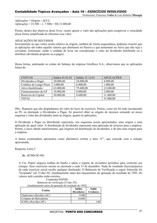 Contabilidade Tópicos Avançados – Aula 10 – EXERCÍCIOS RESOLVIDOS
                                                         Professores: Francisco Velter & Luiz Roberto Missagia

Aplicações = Origens - ∆CCL
Aplicações = 23.500 – (- 7.500) = R$ 31.000,00

Porém, dentro dos objetivos deste livro, vamos apurar o valor das aplicações para comprovar a veracidade
dessa forma simplificada de obtermos esse valor.

APLICAÇÕES DE RECURSOS
Inversamente ao que vimos acima relativo às origens, também de forma esquemática, podemos resumir que
as aplicações são todos aqueles valores que diminuem no Passivo e que aumentam no Ativo que não seja o
circulante. Entretanto. tendo o cuidado de levar em consideração o valor do dividendo distribuído ou a
distribuir (dividendo proposto ou a pagar).


Dessa forma, analisando as contas do balanço da empresa Girafluxo S.A., observamos que as aplicações
foram de:


     CONTAS                     Saldos 01.01.01     Saldos 31.12.01         APLICAÇÕES
     Dividendos a Pagar         20.000,00           24.000,00               4.000,00
     Créditos de Longo Prazo    5.000,00            6.000,00                1.000,00
     Ativo Imobilizado          63.000,00           75.600,00               12.600,00
     Financiamentos de LP       10.000,00           8.000,00                2.000,00
     Reservas de Capital        20.000,00           8.600,00                11.400,00
     TOTAl                                                                  31.000,00


Obs.: Reparem que não dispúnhamos do valor do lucro do exercício. Porém, como ele foi todo incorporado
ao PL ou destinado a Dividendos a Pagar, foi possível obter as origens de recursos somando ao nosso
esquema o valor dos dividendos tanto às origens, quanto às aplicações.

O Dividendo a Pagar ou Distribuído representa, nos esquemas acima apresentados, uma origem e uma
aplicação de igual valor. A distribuição de dividendos representa uma aplicação de recursos para a empresa.
Porém, o lucro obtido anteriormente, que originou tal distribuição de dividendos, é de fato uma origem para
a empresa.

A banca examinadora apresentou como alternativa correta a letra “C”, que coincide com a solução
apresentada.

Resposta: Letra C

     26. (ICMS-SC/98)

   A Cia. Peperi negocia toalhas de banho e adota o regime de inventário periódico para controlar seu
   estoque. Seus exercícios sociais se encerram a cada 31 de dezembro. Nada do resultado (lucro/prejuízo)
   de cada exercício social recebe qualquer destinação. O Balancete de Verificação a seguir fornecido foi
   "levantado" em 31/dez./92, imediatamente antes dos lançamentos de apuração do resultado de 1992. Os
   valores nele contidos estão corretos.
                           Companhia PEPERI
                   Balancete de verificação (31/dez./92)
          (imediatamente antes da apuração do resultado de 1992)
                                                      Saldos     Saldo
                       Contas
                                                    Devedores Credores
     Duplicatas a Receber (AC)                            5.000
     Compras de Mercadorias                              14.080
     ICMS a Recolher (PC)                                             140


                             INICIATIVA: PONTO DOS CONCURSOS                                               31
 