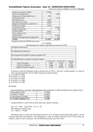 Contabilidade Tópicos Avançados – Aula 10 – EXERCÍCIOS RESOLVIDOS
                                                               Professores: Francisco Velter & Luiz Roberto Missagia

        Duplicatas a Receber (ARLP)                        11.000
        Lucros Acumulados (PL)                                             8.800
        Despesas com Vendas (global das...)                   608
        Fornecedores (PC)                                                  1.025
        Mercadorias (AC)                                    1.600
        Devoluções de Vendas                                3.000
        Despesas Administrativas (global das...)            3.392
        ICMS sobre Vendas                                   6.460
        Capital Social (PL)                                               10.000
        Aluguel a pagar (PC)                                                  30
        Terrenos (AP/I)                                     5.860
        Caixa e Bancos (AC)                                10.305
        Vendas Brutas                                                     41.000
        Salários e Encargos Sociais a pagar (PC)                             310
       Totais                                              61.305      61.305
     O Seguinte trecho de DOAR está correto:
                                               CIA. PEPERI
                          Demonstração das origens e aplicações de recursos de 1992
      I) Origens de Recursos

      II) Aplicações de Recursos

      III) Aumento do Capital Circulante Líquido (i-II)

      IV) Modificação no capital Circulante Líquido:
                                                             31/dez./91      31/dez./92    Variação
             Ativo Circulante ..........................       6.600          16.445        9.845
             Passivo Circulante ......................         3.460           1.505       (1.955)
            Capital Circulante Líquido ...............         3.140          14.940        11.800

     Com base no que foi informado, pode-se afirmar que em 1992, o valor das "vendas líquidas" e o valor do
     "lucro operacional bruto" da Cia. Peperi foram de, respectivamente,
a)   $ 31.540 e $ 17.000.
b)   $ 30.932 e $ 15.252.
c)   $ 31.540 e $ 15.860.
d)   $ 30.932 e $ 17.000.
e)   $ 34.540 e $ 17.000.

Resolução:

      Para calcularmos o valor das vendas líquidas, basta utilizarmos os dados do balancete da seguinte forma:
     Vendas Brutas (VB)                               41.000
     (-) ICMS s/ Vendas                               (6.460)
     (-) Devolução de Vendas                          (3.000)
     (=) Vendas Líquidas (VL)                         31.540

     Já para obtermos o valor do lucro bruto temos que utilizar a fórmula:

     LB = VL - CMV, onde CMV = EI + C - EF
     Pelo balancete, sabemos que:
     EI = 1.600; C = 14.080

    Percebemos que os valores do EI (Estoque Inicial) e de C (Compras) foram fornecidos, porém o do EF
(Estoque Final) não está explicito. Para calcularmos o valor do estoque final (EF) em 31/12/92, temos que
utilizar o saldo do Ativo Circulante (AC) da DOAR nesta data, que é de 16.445.


                                   INICIATIVA: PONTO DOS CONCURSOS                                               32
 