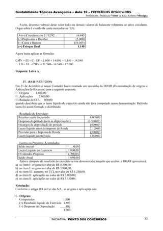 Contabilidade Tópicos Avançados – Aula 10 – EXERCÍCIOS RESOLVIDOS
                                                           Professores: Francisco Velter & Luiz Roberto Missagia


   Assim, devemos subtrair deste valor todos os demais valores do balancete referentes ao ativo circulante.
O que sobra é o saldo da conta mercadorias (EF).

  Ativo Circulante em 31/12/92                    16.445
  (-) Duplicatas a Receber                       (5.000)
  (-) Caixa e Bancos                            (10.305)
  (=) Estoque final                                1.140

Agora basta aplicar as fórmulas:

CMV = EI + C - EF = 1.600 + 14.080 + 1.140 = 14.540
∴ LB = VL - CMV = 31.540 - 14.540 = 17.000

Resposta: Letra A


      27. (ESAF/AFRF/2000)
Em 31 de dezembro o nosso Contador havia montado um rascunho da DOAR (Demonstração de origens e
Aplicações de Recursos) com a seguinte estrutura:
I. Origens       1.800,00
II. Aplicações      2.600,00
III. Redução de CCL 800,00
quando descobriu que o lucro líquido do exercício ainda não fora computado nessa demonstração. Referido
lucro foi assim formado e distribuído:

   Resultado do Exercício:
  Receitas totais do período                                  6.000,00
  Despesas do período (sem as depreciações)                 (3.500,00)
  Encargos de depreciação do período                          (400,00)
  Lucro líquido antes do imposto de Renda                     2.100,00
  Provisão para o Imposto de Renda                            (300,00)
  Lucro líquido do exercício                                  1.800,00

   Lucros ou Prejuízos Acumulados
  Saldo inicial                                 0,00
  Lucro Liquido do Exercício                1.800,00
  Dividendos Proposto                       (150,00)
  Saldo Atual                               1.650,00
   Após o cômputo do resultado do exercício acima demonstrado, naquilo que couber, a DOAR apresentará:
a) no item I: origens no valor de R$ 4.300,00;
b) no item I: origens no valor de R$ 3.900,00;
c) no item III: aumento no CCL no valor de R$ 1.250,00;
d) no item II: aplicações no valor de R$ 3.000,00;
e) no item II: aplicações no valor de R$ 3.150,00.

Resolução:
Conforme o artigo 188 da Lei das S.A., as origens e aplicações são:

I - Origens:
    Computadas                         1.800
    (+) Resultado líquido do Exercício 1.800
    (+) Despesas de Depreciação          400
                                       4.000


                             INICIATIVA: PONTO DOS CONCURSOS                                                 33
 
