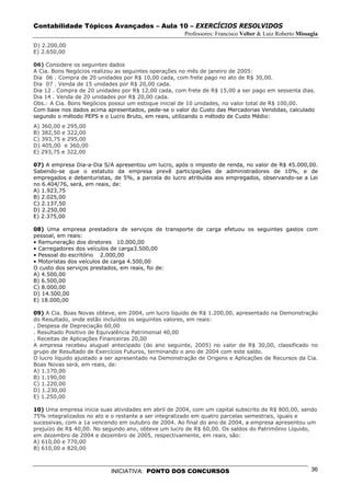 Contabilidade Tópicos Avançados – Aula 10 – EXERCÍCIOS RESOLVIDOS
                                                      Professores: Francisco Velter & Luiz Roberto Missagia
D) 2.200,00
E) 2.650,00

06) Considere os seguintes dados
A Cia. Bons Negócios realizou as seguintes operações no mês de janeiro de 2005:
Dia 06 . Compra de 20 unidades por R$ 10,00 cada, com frete pago no ato de R$ 30,00.
Dia 07 . Venda de 15 unidades por R$ 20,00 cada.
Dia 12 . Compra de 20 unidades por R$ 12,00 cada, com frete de R$ 15,00 a ser pago em sessenta dias.
Dia 14 . Venda de 20 unidades por R$ 20,00 cada.
Obs.: A Cia. Bons Negócios possui um estoque inicial de 10 unidades, no valor total de R$ 100,00.
Com base nos dados acima apresentados, pede-se o valor do Custo das Mercadorias Vendidas, calculado
segundo o método PEPS e o Lucro Bruto, em reais, utilizando o método de Custo Médio:
A) 360,00 e 295,00
B) 382,50 e 322,00
C) 393,75 e 295,00
D) 405,00 e 360,00
E) 293,75 e 322,00

07) A empresa Dia-a-Dia S/A apresentou um lucro, após o imposto de renda, no valor de R$ 45.000,00.
Sabendo-se que o estatuto da empresa prevê participações de administradores de 10%, e de
empregados e debenturistas, de 5%, a parcela do lucro atribuída aos empregados, observando-se a Lei
no 6.404/76, será, em reais, de:
A) 1.923,75
B) 2.025,00
C) 2.137,50
D) 2.250,00
E) 2.375,00

08) Uma empresa prestadora de serviços de transporte de carga efetuou os seguintes gastos com
pessoal, em reais:
• Remuneração dos diretores 10.000,00
• Carregadores dos veículos de carga3.500,00
• Pessoal do escritório 2.000,00
• Motoristas dos veículos de carga 4.500,00
O custo dos serviços prestados, em reais, foi de:
A) 4.500,00
B) 6.500,00
C) 8.000,00
D) 14.500,00
E) 18.000,00

09) A Cia. Boas Novas obteve, em 2004, um lucro líquido de R$ 1.200,00, apresentado na Demonstração
do Resultado, onde estão incluídos os seguintes valores, em reais:
. Despesa de Depreciação 60,00
. Resultado Positivo de Equivalência Patrimonial 40,00
. Receitas de Aplicações Financeiras 20,00
A empresa recebeu aluguel antecipado (do ano seguinte, 2005) no valor de R$ 30,00, classificado no
grupo de Resultado de Exercícios Futuros, terminando o ano de 2004 com este saldo.
O lucro líquido ajustado a ser apresentado na Demonstração de Origens e Aplicações de Recursos da Cia.
Boas Novas será, em reais, de:
A) 1.170,00
B) 1.190,00
C) 1.220,00
D) 1.230,00
E) 1.250,00

10) Uma empresa inicia suas atividades em abril de 2004, com um capital subscrito de R$ 800,00, sendo
75% integralizados no ato e o restante a ser integralizado em quatro parcelas semestrais, iguais e
sucessivas, com a 1a vencendo em outubro de 2004. Ao final do ano de 2004, a empresa apresentou um
prejuízo de R$ 40,00. No segundo ano, obteve um lucro de R$ 60,00. Os saldos do Patrimônio Líquido,
em dezembro de 2004 e dezembro de 2005, respectivamente, em reais, são:
A) 610,00 e 770,00
B) 610,00 e 820,00



                           INICIATIVA: PONTO DOS CONCURSOS                                              36
 