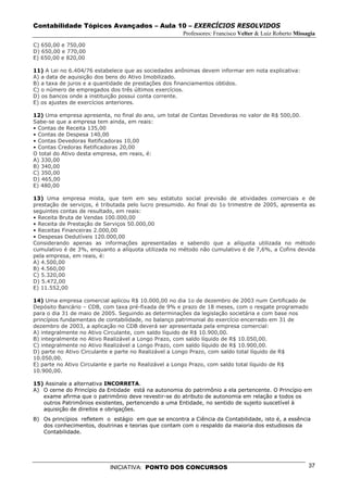 Contabilidade Tópicos Avançados – Aula 10 – EXERCÍCIOS RESOLVIDOS
                                                      Professores: Francisco Velter & Luiz Roberto Missagia
C) 650,00 e 750,00
D) 650,00 e 770,00
E) 650,00 e 820,00

11) A Lei no 6.404/76 estabelece que as sociedades anônimas devem informar em nota explicativa:
A) a data de aquisição dos bens do Ativo Imobilizado.
B) a taxa de juros e a quantidade de prestações dos financiamentos obtidos.
C) o número de empregados dos três últimos exercícios.
D) os bancos onde a instituição possui conta corrente.
E) os ajustes de exercícios anteriores.

12) Uma empresa apresenta, no final do ano, um total de Contas Devedoras no valor de R$ 500,00.
Sabe-se que a empresa tem ainda, em reais:
• Contas de Receita 135,00
• Contas de Despesa 140,00
• Contas Devedoras Retificadoras 10,00
• Contas Credoras Retificadoras 20,00
O total do Ativo desta empresa, em reais, é:
A) 330,00
B) 340,00
C) 350,00
D) 465,00
E) 480,00

13) Uma empresa mista, que tem em seu estatuto social previsão de atividades comerciais e de
prestação de serviços, é tributada pelo lucro presumido. Ao final do 1o trimestre de 2005, apresenta as
seguintes contas de resultado, em reais:
• Receita Bruta de Vendas 100.000,00
• Receita de Prestação de Serviços 50.000,00
• Receitas Financeiras 2.000,00
• Despesas Dedutíveis 120.000,00
Considerando apenas as informações apresentadas e sabendo que a alíquota utilizada no método
cumulativo é de 3%, enquanto a alíquota utilizada no método não cumulativo é de 7,6%, a Cofins devida
pela empresa, em reais, é:
A) 4.500,00
B) 4.560,00
C) 5.320,00
D) 5.472,00
E) 11.552,00

14) Uma empresa comercial aplicou R$ 10.000,00 no dia 1o de dezembro de 2003 num Certificado de
Depósito Bancário – CDB, com taxa pré-fixada de 9% e prazo de 18 meses, com o resgate programado
para o dia 31 de maio de 2005. Seguindo as determinações da legislação societária e com base nos
princípios fundamentais de contabilidade, no balanço patrimonial do exercício encerrado em 31 de
dezembro de 2003, a aplicação no CDB deverá ser apresentada pela empresa comercial:
A) integralmente no Ativo Circulante, com saldo líquido de R$ 10.900,00.
B) integralmente no Ativo Realizável a Longo Prazo, com saldo líquido de R$ 10.050,00.
C) integralmente no Ativo Realizável a Longo Prazo, com saldo líquido de R$ 10.900,00.
D) parte no Ativo Circulante e parte no Realizável a Longo Prazo, com saldo total líquido de R$
10.050,00.
E) parte no Ativo Circulante e parte no Realizável a Longo Prazo, com saldo total líquido de R$
10.900,00.

15) Assinale a alternativa INCORRETA.
A) O cerne do Princípio da Entidade está na autonomia do patrimônio a ela pertencente. O Princípio em
   exame afirma que o patrimônio deve revestir-se do atributo de autonomia em relação a todos os
   outros Patrimônios existentes, pertencendo a uma Entidade, no sentido de sujeito suscetível à
   aquisição de direitos e obrigações.
B) Os princípios refletem o estágio em que se encontra a Ciência da Contabilidade, isto é, a essência
   dos conhecimentos, doutrinas e teorias que contam com o respaldo da maioria dos estudiosos da
   Contabilidade.




                            INICIATIVA: PONTO DOS CONCURSOS                                             37
 