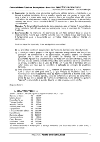 Contabilidade Tópicos Avançados – Aula 10 – EXERCÍCIOS RESOLVIDOS
                                                     Professores: Francisco Velter & Luiz Roberto Missagia

   b) Prudência: na dúvida entre elementos igualmente válidos perante a legislação e os
      demais princípios contábeis, deve-se escolher aquele que representar o menor valor
      para o ativo e o maior valor para o passivo. Como as provisões ativas são contas
      retificadoras de ativo reduzem o valor do mesmo quando contabilizadas. Já as provisões
      passivas, por serem contas normais de PASSIVO, aumentam o valor do mesmo quando
      contabilizadas.
      Atenção: As Convenções Contábeis são como restrições aos princípios. A convenção do
      conservadorismo (letra E), por sua vez, basicamente repete o enunciado do Princípio da
      Prudência.
   c) Oportunidade: no momento de ocorrência de um fato contábil deve-se lançá-lo
      imediatamente, mesmo que se tenha somente razoável certeza de sua ocorrência. Isso
      é fundamental para o lançamento das provisões. Reparem, estamos falando de
      estimativas.


      Por tudo o que foi explicado, ficam as seguintes conclusões:


      1) As provisões obedecem aos princípios da Prudência, Competência e Oportunidade.
      2) A variação cambial passiva é um ajuste efetuado principalmente em função dos
         princípios da competência e da oportunidade. Prudência poderia ser também
         aplicável, pois o valor da taxa de câmbio vai variando até o momento do
         pagamento. Apesar de o lançamento não ser feito com base em estimativa, mas sim
         em uma taxa de câmbio acertada entre partes, como ainda não se deu o vencimento
         da dívida, considera-se que o valor da dívida (em reais), não é conhecido em seu
         valor exato, por isso que se considera a aplicação do princípio da prudência
         também.
      3) Pelo explicado nas conclusões 1 e 2, restaram as alternativas B, C e E. Achamos
         ruim a opção da ESAF pela letra C, já que Princípio da Prudência (letra C) e
         Convenção do Conservadorismo (letra E) dizem basicamente a mesma coisa. Além
         disso, em nossa modesta opinião, aplica-se certamente o princípio da competência
         (letra B), que leva à adoção do regime de competência. Como constava a palavra
         “apenas” no enunciado, a questão deveria ter sido anulada, porém não foi.

Resposta: Letra C


     4. (ESAF/AFRF/2002-1)
A firma Comércio Livre Ltda. apurou os seguintes valores, em 31.12.01:
Depósito no banco          R$     150,00
Salários do mês            R$     620,00
Comissões Ativas           R$     450,00
Títulos a Receber          R$     900,00
Aluguéis Passivos          R$     600,00
Produtos para Venda        R$     750,00
Equipamentos               R$ 1.000,00
Serviços Prestados a Prazo R$ 1.500,00
Capital Inicial            R$ 2.650,00
Duplicatas a Pagar         R$ 2.200,00
Lucros Anteriores          R$     120,00
Casa e Terrenos            R$ 1.350,00
Receitas de Vendas         R$ 1.000,00
Impostos Atrasados         R$     450,00
Ao elaborar Balancete de Verificação e o Balanço Patrimonial com fulcro nas contas e saldos acima, a
empresa encontrará:


                           INICIATIVA: PONTO DOS CONCURSOS                                              4
 