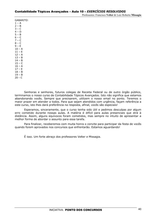 Contabilidade Tópicos Avançados – Aula 10 – EXERCÍCIOS RESOLVIDOS
                                                 Professores: Francisco Velter & Luiz Roberto Missagia
GABARITO:
1–A
2–B
3–C
4–D
5–B
6–C
7–C
8–C
9–E
10 – A
11 – E
12 – A
13 – B
14 – B
15 – C
16 – A
17 – E
18 – B
19 – B
20 - C




       Senhoras e senhores, futuros colegas de Receita Federal ou de outro órgão público,
terminamos o nosso curso de Contabilidade Tópicos Avançados. Isto não significa que estamos
abandonando vocês. Sempre que precisarem, utilizem o nosso email no ponto. Teremos o
maior prazer em atender a todos. Para que sejam atendidos com urgência, façam referência a
este curso, isto lhes dará preferência na resposta, afinal, vocês são especiais!
       Esperamos, sinceramente, que o curso tenha sido útil e pedimos desculpas por algum
erro cometido durante nossas aulas. A matéria é difícil para aulas presenciais que dirá à
distância. Assim, alguns equívocos foram cometidos, mas sempre no intuito de apresentar a
melhor forma de abordar o assunto para essa tarefa.
      Para finalizar, receberemos com muita honra o convite para participar da festa de vocês
quando forem aprovados nos concursos que enfrentarão. Estamos aguardando!


      É isso. Um forte abraço dos professores Velter e Missagia.




                         INICIATIVA: PONTO DOS CONCURSOS                                           40
 
