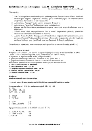 Contabilidade Tópicos Avançados – Aula 10 – EXERCÍCIOS RESOLVIDOS
                                                       Professores: Francisco Velter & Luiz Roberto Missagia

Observações:

   1) A ESAF sempre tem considerado que a conta Duplicatas Protestadas se refere a duplicatas
      emitidas pela empresa (duplicatas a receber) que o cliente não pagou e a empresa colocou
      em protesto. Por isso fica no ativo circulante;
   2) A terminação “ a pagar” indica sempre uma conta de passivo;
   3) A terminação “ a receber” indica sempre uma conta de ativo;
   4) Quando não for dito o prazo, considera-se sempre o curto prazo (ativo circulante ou passivo
      circulante);
   5) A conta Juros Pagos Antecipadamente, caso se refira a empréstimos (passivo), poderia ser
      classificada como conta retificadora do passivo;
   6) A conta Juros Recebidos Antecipadamente se classifica no passivo (receitas antecipadas ou
      receitas diferidas). Porém, quando referente a valores sobre os quais não caiba devolução em
      nenhuma hipótese, seria classificada no grupo Resultado de Exercícios Futuros.

Essas são dicas importantes para aqueles que participam de concursos elaborados pela ESAF!


     7.   (ESAF/AFRF/2002-1)
A empresa Livre Comércio Ltda. realizou as seguintes operações ao longo do mês de setembro de 2001:
I. venda a vista de mercadorias por R$ 300,00, com lucro de 20% sobre as vendas;
II. pagamento de duplicatas de R$ 100,00, com juros de 15%;
III. prestação de serviços por R$ 400,00, recebendo, no ato, apenas 40%; e
IV. pagamento de títulos vencidos no valor de R$ 200,00, com desconto de 10%.
Analisando as operações acima listadas podemos afirmar que, em decorrência delas,
a) o ativo recebeu débitos de R$ 460,00.
b) o ativo aumentou em R$ 165,00.
c) o patrimônio líquido aumentou em R$ 460,00.
d) o passivo recebeu créditos de R$ 300,00.
e) o passivo diminuiu em R$ 335,00.

Resolução:
Analisaremos cada uma das operações.

I – . venda a vista de mercadorias por R$ 300,00, com lucro de 20% sobre as vendas

Vejam que o lucro é 20% das vendas, portanto é: 0,2 x 300 = 60
V = 300;
300 – CMV = 0,2 x 300
CMV = 300 – 60 = 240

D – CAIXA                   300
C – VENDAS                  300

D – CMV                    240
C – MERCADORIAS            240

II pagamento de duplicatas de R$ 100,00, com juros de 15%;

D – DUPL. A PAGAR          100
D – DESP. JUROS             15
C – CAIXA                  115




                            INICIATIVA: PONTO DOS CONCURSOS                                               8
 