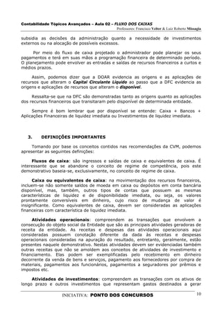 Contabilidade Tópicos Avançados – Aula 02 – FLUXO DOS CAIXAS
                                             Professores: Francisco Velter & Luiz Roberto Missagia

subsidia as decisões da administração quanto a necessidade de investimentos
externos ou na alocação de possíveis excessos.

     Por meio do fluxo de caixa projetado o administrador pode planejar os seus
pagamentos e terá em suas mãos a programação financeira de determinado período.
O planejamento pode envolver as entradas e saídas de recursos financeiros a curtos e
médios prazos.

     Assim, podemos dizer que a DOAR evidencia as origens e as aplicações de
recursos que alteram o Capital Circulante Líquido ao passo que a DFC evidencia as
origens e aplicações de recursos que alteram o disponível.

     Ressalta-se que na DFC são demonstradas tanto as origens quanto as aplicações
dos recursos financeiros que transitaram pelo disponível de determinada entidade.

     Sempre é bom lembrar que por disponível se entende: Caixa + Bancos +
Aplicações Financeiras de liquidez imediata ou Investimentos de liquidez imediata.




   3.     DEFINIÇÕES IMPORTANTES

     Tomando por base os conceitos contidos nas recomendações da CVM, podemos
apresentar as seguintes definições:

     Fluxos de caixa: são ingressos e saídas de caixa e equivalentes de caixa. É
interessante que se abandone o conceito de regime de competência, pois este
demonstrativo baseia-se, exclusivamente, no conceito de regime de caixa.

     Caixa ou equivalentes de caixa: na movimentação dos recursos financeiros,
incluem-se não somente saldos de moeda em caixa ou depósitos em conta bancária
disponível, mas, também, outros tipos de contas que possuem as mesmas
características de liquidez e de disponibilidade imediata, ou seja, os valores
prontamente conversíveis em dinheiro, cujo risco de mudança de valor é
insignificante. Como equivalentes de caixa, devem ser consideradas as aplicações
financeiras com característica de liquidez imediata.

     Atividades operacionais: compreendem as transações que envolvem a
consecução do objeto social da Entidade que são as principais atividades geradoras de
receita da entidade. As receitas e despesas das atividades operacionais aqui
consideradas possuem conotação diferente da dada às receitas e despesas
operacionais consideradas na apuração do resultado, entretanto, geralmente, estão
presentes naquele demonstrativo. Nestas atividades devem ser evidenciadas também
outras receitas que não se amoldem aos conceitos de atividades de investimento e
financiamento. Elas podem ser exemplificadas pelo recebimento em dinheiro
decorrente da venda de bens e serviços, pagamento aos fornecedores por compra de
materiais, pagamentos aos funcionários, pagamentos a seguradores por prêmios e
impostos etc.

     Atividades de investimentos: compreendem as transações com os ativos de
longo prazo e outros investimentos que representam gastos destinados a gerar

                      INICIATIVA: PONTO DOS CONCURSOS                                          10
 