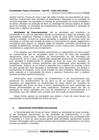 Contabilidade Tópicos Avançados – Aula 02 – FLUXO DOS CAIXAS
                                             Professores: Francisco Velter & Luiz Roberto Missagia

receitas futuras e fluxos de caixa e que não estão incluídos nos equivalentes de caixa.
Portanto, caracterizam esta atividade os desembolsos efetuados ou as entradas de
recursos originadas nas aquisições ou vendas de participações em outras entidades e
de ativos utilizados na produção de bens ou prestação de serviços ligados ao objeto
social da Entidade. As atividades de investimentos não compreendem a aquisição de
ativos com o objetivo de revenda.

     Atividades de financiamentos: são as atividades que interferem na
composição e no valor do patrimônio líquido e empréstimos a pagar da entidade, que
representam exigências impostas a futuros fluxos de caixa pelos fornecedores de
capital à entidade. Incluem-se nessas atividades a captação de recursos junto aos
acionistas ou cotistas pela emissão de ações ou instrumentos de capital, pagamento a
investidores para adquirir ou resgatar ações da entidade, numerário proveniente da
emissão de debêntures, tomada de empréstimo a curto e longo prazo, amortização de
empréstimos e, pagamento de arrendamento.

     É de ressaltar que determinados recebimentos ou pagamentos de caixa podem
ter características que se enquadrem tanto no fluxo de caixa das atividades
operacionais, como nas atividades de financiamentos ou nas atividades de
investimentos. Se for o caso, a classificação apropriada deverá levar em consideração
qual atividade é predominante na geração do fluxo de caixa. Por exemplo, as
transações envolvendo imóveis geralmente são consideradas como atividades de
investimentos. Todavia, se um imóvel é adquirido com o objetivo de revenda, o fluxo
de caixa gerado por essa transação é considerado como operacional, por possuir a
característica de estoques, como numa entidade do ramo imobiliário. Adicionalmente,
outro exemplo é a manutenção de ativos e passivos financeiros sem o objetivo
primário de auferir ganhos financeiros.

     Informações sobre atividades de investimentos e de financiamentos que
resultaram em reconhecimento de um ativo ou de um passivo, mas que não
resultaram em pagamentos ou recebimentos de caixa, devem ser excluídas da
demonstração dos fluxos de caixa e serem apresentadas em local apropriado nas
demais demonstrações ou em notas explicativas. Exemplos desse tipo são as
aquisições de ativos realizadas por meio de empréstimos ou financiamentos e a
reavaliação, pois não refletem nem aumento nem diminuição de disponibilidades.

     Dessa forma, apenas as transações que afetam o fluxo de caixa devem ser
apresentadas na demonstração dos fluxos de caixa.




   4.     PRINCÍPIOS CONTÁBEIS APLICÁVEIS

      A "Demonstração dos Fluxos de Caixa" refletirá as transações de caixa oriundas:
a) das atividades operacionais; b) das atividades de investimentos; e c) das
atividades de financiamentos. Também, deverá ser apresentada uma conciliação entre
o resultado e o fluxo de caixa líquido gerado pelas atividades operacionais visando
fornecer informações sobre os efeitos líquidos das transações operacionais e de outros
eventos que afetam o resultado.



                      INICIATIVA: PONTO DOS CONCURSOS                                          11
 