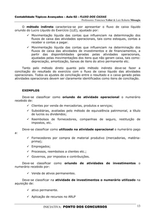 Contabilidade Tópicos Avançados – Aula 02 – FLUXO DOS CAIXAS
                                             Professores: Francisco Velter & Luiz Roberto Missagia

     O método indireto caracteriza-se por apresentar o fluxo de caixa líquido
oriundo do Lucro Líquido do Exercício (LLE), ajustado por:
             Movimentação líquida das contas que influenciam na determinação dos
             fluxos de caixa das atividades operacionais, tais como estoques, contas a
             receber e contas a pagar.
             Movimentação líquida das contas que influenciam na determinação dos
             fluxos de caixa das atividades de investimentos e de financiamentos, a
             partir das disponibilidades geradas pelas atividades operacionais,
             ajustadas pelas movimentações dos itens que não geram caixa, tais como:
             depreciação, amortização, baixas de itens do ativo permanente etc.

      Tanto pelo método direto quanto pelo método indireto deve-se fazer a
conciliação do resultado do exercício com o fluxo de caixa líquido das atividades
operacionais. Todos os ajustes de conciliação entre o resultado e o caixa gerado pelas
atividades operacionais devem ser claramente identificados como itens de conciliação.



     EXEMPLOS

     Deve-se classificar como oriundo de atividade operacional o numerário
recebido de:
             Clientes por venda de mercadorias, produtos e serviços;
             Subsidiárias, avaliadas pelo método de equivalência patrimonial, a título
             de lucros ou dividendos;
             Reembolsos de fornecedores, companhias de seguro, restituição de
             impostos, etc.

     Deve-se classificar como utilizado na atividade operacional o numerário pago
a:
             Fornecedores por compra de material produtivo (mercadorias, matéria-
             prima);
             Empregados;
             Processos, reembolsos a clientes etc.;
             Governos, por impostos e contribuições.

    Deve-se classificar       como    oriundo     de    atividades     de   investimentos       o
numerário recebido por:

             Venda de ativos permanentes.

     Deve-se classificar na atividade de investimentos o numerário utilizado na
aquisição de:

             ativo permanente.

             Aplicação de recursos no ARLP


                      INICIATIVA: PONTO DOS CONCURSOS                                          13
 