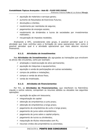 Contabilidade Tópicos Avançados – Aula 02 – FLUXO DOS CAIXAS
                                             Professores: Francisco Velter & Luiz Roberto Missagia

             aquisição de materiais e serviços gerais;
             aumento de Resultados de Exercícios Futuros;
             devoluções a clientes;
             recebimento por reembolso de seguros;
             pagamentos de encargos sociais;
             recebimento de dividendos e lucros de sociedades por investimentos
             realizados ;
             recuperação de impostos recebidos.

      Analisando a DFC, considerando este grupo, é possível perceber qual é a
atividade que mais contribui para a formação do caixa operacional, bem como é
possível perceber qual é a atividade operacional que mais absorve recursos
financeiros.

          6.1.2.     Atividades de investimentos

     Nas Atividades de Investimentos são agrupadas as transações que envolvem
os ativos não circulantes, como por exemplo:
             ampliação e reestruturação do ativo permanente;
             aquisição de máquinas e equipamentos;
             aquisição e venda de participações em outras sociedades;
             compra de prédios e instalações;
             compra e venda de ativos fixos;
             venda de imobilizado.

          6.1.3.     Atividades de financiamentos

     Por fim, as Atividades de Financiamentos, que interferem no Patrimônio
Líquido e outros valores, comportam os recursos obtidos ou alocados nas seguintes
operações:
             aquisição de ações em tesouraria;
             integralização de capital
             obtenção de empréstimos a curto prazo;
             obtenção de empréstimos a longo prazo;
             pagamento de empréstimos de curto e longo prazo;
             pagamento de juros sobre empréstimos;
             pagamento de juros sobre o capital próprio;
             pagamento de lucros ou dividendos;
             reaquisição de títulos relacionados com PL;
             recursos vindos dos proprietários ou acionistas;

                      INICIATIVA: PONTO DOS CONCURSOS                                          15
 