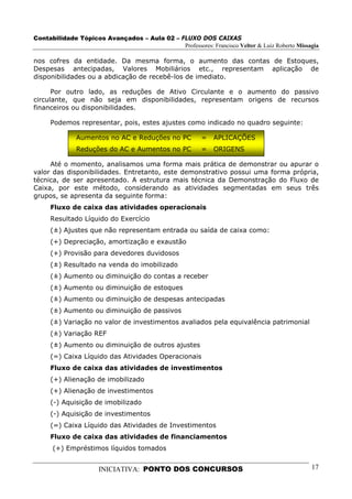 Contabilidade Tópicos Avançados – Aula 02 – FLUXO DOS CAIXAS
                                             Professores: Francisco Velter & Luiz Roberto Missagia

nos cofres da entidade. Da mesma forma, o aumento das contas de Estoques,
Despesas antecipadas, Valores Mobiliários etc., representam aplicação de
disponibilidades ou a abdicação de recebê-los de imediato.

      Por outro lado, as reduções de Ativo Circulante e o aumento do passivo
circulante, que não seja em disponibilidades, representam origens de recursos
financeiros ou disponibilidades.

     Podemos representar, pois, estes ajustes como indicado no quadro seguinte:

              Aumentos no AC e Reduções no PC            =   APLICAÇÕES
              Reduções do AC e Aumentos no PC            =   ORIGENS

     Até o momento, analisamos uma forma mais prática de demonstrar ou apurar o
valor das disponibilidades. Entretanto, este demonstrativo possui uma forma própria,
técnica, de ser apresentado. A estrutura mais técnica da Demonstração do Fluxo de
Caixa, por este método, considerando as atividades segmentadas em seus três
grupos, se apresenta da seguinte forma:
     Fluxo de caixa das atividades operacionais
     Resultado Líquido do Exercício
     (±) Ajustes que não representam entrada ou saída de caixa como:
     (+) Depreciação, amortização e exaustão
     (+) Provisão para devedores duvidosos
     (±) Resultado na venda do imobilizado
     (±) Aumento ou diminuição do contas a receber
     (±) Aumento ou diminuição de estoques
     (±) Aumento ou diminuição de despesas antecipadas
     (±) Aumento ou diminuição de passivos
     (±) Variação no valor de investimentos avaliados pela equivalência patrimonial
     (±) Variação REF
     (±) Aumento ou diminuição de outros ajustes
     (=) Caixa Líquido das Atividades Operacionais
     Fluxo de caixa das atividades de investimentos
     (+) Alienação de imobilizado
     (+) Alienação de investimentos
     (-) Aquisição de imobilizado
     (-) Aquisição de investimentos
     (=) Caixa Líquido das Atividades de Investimentos
     Fluxo de caixa das atividades de financiamentos
      (+) Empréstimos líquidos tomados


                      INICIATIVA: PONTO DOS CONCURSOS                                          17
 