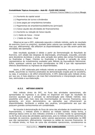 Contabilidade Tópicos Avançados – Aula 02 – FLUXO DOS CAIXAS
                                             Professores: Francisco Velter & Luiz Roberto Missagia

     (+) Aumento do capital social
     (-) Pagamentos de lucros e dividendos
     (-) Juros pagos por empréstimos tomados
     (-) Pagamentos de empréstimos/debêntures (principal)
     (=) Caixa Líquido das atividades de financiamentos
     (=) Aumento ou redução de Caixa Líquido
     (+/-) Saldo de Caixa – Inicial
     ( = ) Saldo de Caixa – Final

      Observa-se que a DFC, elaborada segundo o método indireto, parte do resultado
do exercício (lucro ou prejuízo), ajustado pelos valores que compõem este resultado,
mas que, efetivamente, não afetaram as disponibilidades ou por não serem parte das
atividades das operações.

      Este resultado ajustado é obtido a partir da Demonstração do Resultado do
Exercício, com adição das despesas de depreciação, amortização, exaustão, provisão
para devedores duvidosos e ainda, pela variação dos saldos das contas Fornecedores
ou Duplicatas a Pagar, Clientes ou Duplicatas a Receber e variação da conta
representativa de investimentos avaliados pelo Método da Equivalência Patrimonial.
Enfim, quaisquer valores que foram considerados na DRE e que não representem
efetivos desembolsos ou ingressos de disponibilidades.

      Assim, a DFC elaborada pelo método indireto se assemelha, em sua estrutura, à
DOAR, assumindo os mesmos predicados da demonstração exigida pela lei societária,
ou seja, é complexa e de difícil entendimento. A DFC elaborada pelo método direto,
por sua vez, é mais objetiva e de mais fácil entendimento e interpretação sendo, por
isso, estimulada a sua elaboração.




          6.2.2.     MÉTODO DIRETO

     Pelo método direto da DFC, no fluxo das atividades operacionais, são
apresentados os ingressos e as saídas no disponível em lugar do resultado do
exercício ajustado que é utilizado na demonstração pelo método indireto. Isso
possibilita uma visão mais clara das movimentações de recursos financeiros, pois
apresenta, em único demonstrativo, as operações que influenciaram as
disponibilidades, facilitando a análise aos usuários, principalmente aos que não
possuem grandes conhecimentos em contabilidade.

      No tocante à demonstração do fluxo de caixa das atividades de investimento e de
financiamento, o método direto é idêntico ao método indireto. Desta forma, a
diferença básica entre os dois métodos (Indireto e o Direto) reside na apresentação
ou do fluxo de caixa das atividades operacionais, pois no método indireto partirmos do
resultado do exercício, ajustando-o pelos valores operacionais considerados na DRE
que não representam, efetivamente, ingressos ou saídas de recursos financeiros. Já
no método direto, no fluxo de caixa das atividades operacionais, consideramos os

                      INICIATIVA: PONTO DOS CONCURSOS                                          18
 