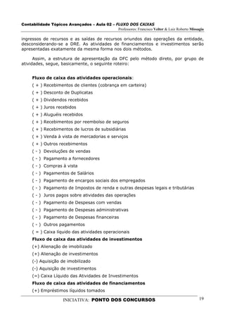 Contabilidade Tópicos Avançados – Aula 02 – FLUXO DOS CAIXAS
                                             Professores: Francisco Velter & Luiz Roberto Missagia

ingressos de recursos e as saídas de recursos oriundos das operações da entidade,
desconsiderando-se a DRE. As atividades de financiamentos e investimentos serão
apresentadas exatamente da mesma forma nos dois métodos.

      Assim, a estrutura de apresentação da DFC pelo método direto, por grupo de
atividades, segue, basicamente, o seguinte roteiro:


     Fluxo de caixa das atividades operacionais:
     ( + ) Recebimentos de clientes (cobrança em carteira)
     ( + ) Desconto de Duplicatas
     ( + ) Dividendos recebidos
     ( + ) Juros recebidos
     ( + ) Aluguéis recebidos
     ( + ) Recebimentos por reembolso de seguros
     ( + ) Recebimentos de lucros de subsidiárias
     ( + ) Venda à vista de mercadorias e serviços
     ( + ) Outros recebimentos
     ( - ) Devoluções de vendas
     ( - ) Pagamento a fornecedores
     ( - ) Compras à vista
     ( - ) Pagamentos de Salários
     ( - ) Pagamento de encargos sociais dos empregados
     ( - ) Pagamento de Impostos de renda e outras despesas legais e tributárias
     ( - ) Juros pagos sobre atividades das operações
     ( - ) Pagamento de Despesas com vendas
     ( - ) Pagamento de Despesas administrativas
     ( - ) Pagamento de Despesas financeiras
     ( - ) Outros pagamentos
     ( = ) Caixa líquido das atividades operacionais
     Fluxo de caixa das atividades de investimentos
     (+) Alienação de imobilizado
     (+) Alienação de investimentos
     (-) Aquisição de imobilizado
     (-) Aquisição de investimentos
     (=) Caixa Líquido das Atividades de Investimentos
     Fluxo de caixa das atividades de financiamentos
     (+) Empréstimos líquidos tomados

                      INICIATIVA: PONTO DOS CONCURSOS                                          19
 