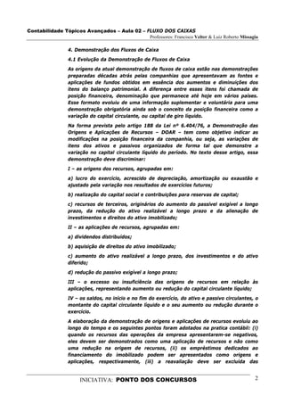 Contabilidade Tópicos Avançados – Aula 02 – FLUXO DOS CAIXAS
                                             Professores: Francisco Velter & Luiz Roberto Missagia

                 4. Demonstração dos Fluxos de Caixa
                 4.1 Evolução da Demonstração de Fluxos de Caixa
                 As origens da atual demonstração de fluxos de caixa estão nas demonstrações
                 preparadas décadas atrás pelas companhias que apresentavam as fontes e
                 aplicações de fundos obtidos em essência dos aumentos e diminuições dos
                 itens do balanço patrimonial. A diferença entre esses itens foi chamada de
                 posição financeira, denominação que permanece até hoje em vários países.
                 Esse formato evoluiu de uma informação suplementar e voluntária para uma
                 demonstração obrigatória ainda sob o conceito da posição financeira como a
                 variação do capital circulante, ou capital de giro líquido.
                 Na forma prevista pelo artigo 188 da Lei nº 6.404/76, a Demonstração das
                 Origens e Aplicações de Recursos – DOAR – tem como objetivo indicar as
                 modificações na posição financeira da companhia, ou seja, as variações de
                 itens dos ativos e passivos organizados de forma tal que demonstre a
                 variação no capital circulante líquido do período. No texto desse artigo, essa
                 demonstração deve discriminar:
                 I – as origens dos recursos, agrupadas em:
                 a) lucro do exercício, acrescido de depreciação, amortização ou exaustão e
                 ajustado pela variação nos resultados de exercícios futuros;
                 b) realização do capital social e contribuições para reservas de capital;
                 c) recursos de terceiros, originários do aumento do passível exigível a longo
                 prazo, da redução do ativo realizável a longo prazo e da alienação de
                 investimentos e direitos do ativo imobilizado;
                 II – as aplicações de recursos, agrupadas em:

                 a) dividendos distribuídos;
                 b) aquisição de direitos do ativo imobilizado;
                 c) aumento do ativo realizável a longo prazo, dos investimentos e do ativo
                 diferido;
                 d) redução do passivo exigível a longo prazo;
                 III – o excesso ou insuficiência das origens de recursos em relação às
                 aplicações, representando aumento ou redução do capital circulante líquido;
                 IV – os saldos, no início e no fim do exercício, do ativo e passivo circulantes, o
                 montante do capital circulante líquido e o seu aumento ou redução durante o
                 exercício.
                 A elaboração da demonstração de origens e aplicações de recursos evoluiu ao
                 longo do tempo e os seguintes pontos foram adotados na pratica contábil: (i)
                 quando os recursos das operações da empresa apresentarem-se negativos,
                 eles devem ser demonstrados como uma aplicação de recursos e não como
                 uma redução na origem de recursos, (ii) os empréstimos dedicados ao
                 financiamento do imobilizado podem ser apresentados como origens e
                 aplicações, respectivamente, (iii) a reavaliação deve ser excluída das


                      INICIATIVA: PONTO DOS CONCURSOS                                            2
 