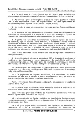 Contabilidade Tópicos Avançados – Aula 02 – FLUXO DOS CAIXAS
                                             Professores: Francisco Velter & Luiz Roberto Missagia

      4 – Os juros pagos sobre empréstimo para imobilizado foram excluídos das
atividades operacionais porque devem fazer parte das atividades de financiamentos;

    5 – As compras a prazo e diminuição do estoque são valores que fazem parte do
CMV e não representam saídas de disponibilidades. O valor apresentado foi
encontrado segundo o seguinte cálculo: CMV – Compras à vista;

     6 – As vendas a prazo não representam ingressos, por isso foram excluídas do
resultado;

      7 – A alienação do Ativo Permanente (Imobilizado à vista) será computado nas
atividades de Investimentos e a alienação a prazo não representa ingresso de
recursos, por esta razão foram eliminados das atividades das operações;

      8 – O ganho pela equivalência patrimonial não representa ingresso de recursos
de disponível, logo foi excluído. Neste particular, os dividendos e lucros recebidos
representam aumento de disponibilidades. Poder-se-ia excluir apenas a variação
líquida dos investimentos, mas, com o objetivo de ampliar a evidenciação, preferiu-se
excluir todo ganho para depois adicionar os valores recebidos a título de lucros e
dividendos para adequar o procedimento aos ditames da Instrução CVM 247/96.

     Desta forma, obtivemos o lucro ajustado aos efetivos ingressos e desembolsos
de disponibilidades;

     9 – O recebimento de clientes, o aumento de REF, o desconto de duplicatas, o
recebimento de dividendos e lucros decorrentes da equivalência patrimonial
representam ingressos que não fazem parte do resultado do exercício, por isso são
adicionados para obter o fluxo líquido gerado pelas atividades das operações;

     10 – O pagamento aos fornecedores e impostos relativos a fatos geradores de
meses anteriores não foram considerados na DRE, porém representam desembolsos,
razão pela qual foram excluídos;

    11 – O pagamento de seguros antecipados, que representa um efetivo
desembolso no mês, não é despesa e não foi considerado na DRE, em função da
adoção do regime de competência, logo deve ser excluído.

     Assim, obtivemos as disponibilidades geradas pelas atividades das operações no
valor de R$ 72.360,00;

      12 – A alienação do imobilizado à vista representa ingresso e se constitui em
atividade de investimento, sendo somado a este grupo;

     Desta forma este grupo das atividades de investimentos contribuiu na formação
do caixa líquido com o valor de R$ 15.330,00;

     13 – A integralização de Capital recebida e os empréstimos líquidos tomados
representam origens de recursos financeiros das operações de financiamento, por isso
são somados a esse item;

    14 – Os juros pagos sobre empréstimos para aplicação no imobilizado, o
pagamento de lucros e dividendos e o pagamento ou reembolso de

                      INICIATIVA: PONTO DOS CONCURSOS                                          24
 