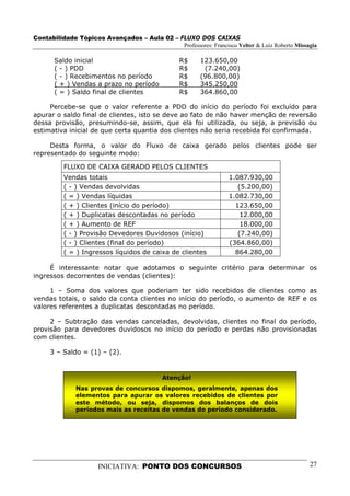Contabilidade Tópicos Avançados – Aula 02 – FLUXO DOS CAIXAS
                                             Professores: Francisco Velter & Luiz Roberto Missagia

       Saldo inicial                              R$     123.650,00
       ( - ) PDD                                  R$      (7.240,00)
       ( - ) Recebimentos no período              R$     (96.800,00)
       ( + ) Vendas a prazo no período            R$     345.250,00
       ( = ) Saldo final de clientes              R$     364.860,00

     Percebe-se que o valor referente a PDD do início do período foi excluído para
apurar o saldo final de clientes, isto se deve ao fato de não haver menção de reversão
dessa provisão, presumindo-se, assim, que ela foi utilizada, ou seja, a previsão ou
estimativa inicial de que certa quantia dos clientes não seria recebida foi confirmada.

     Desta forma, o valor do Fluxo de caixa gerado pelos clientes pode ser
representado do seguinte modo:

          FLUXO DE CAIXA GERADO PELOS CLIENTES
          Vendas totais                                            1.087.930,00
          ( - ) Vendas devolvidas                                     (5.200,00)
          ( = ) Vendas líquidas                                    1.082.730,00
          ( + ) Clientes (início do período)                         123.650,00
          ( + ) Duplicatas descontadas no período                      12.000,00
          ( + ) Aumento de REF                                         18.000,00
          ( - ) Provisão Devedores Duvidosos (início)                 (7.240,00)
          ( - ) Clientes (final do período)                        (364.860,00)
          ( = ) Ingressos líquidos de caixa de clientes              864.280,00

     É interessante notar que adotamos o seguinte critério para determinar os
ingressos decorrentes de vendas (clientes):

     1 – Soma dos valores que poderiam ter sido recebidos de clientes como as
vendas totais, o saldo da conta clientes no início do período, o aumento de REF e os
valores referentes a duplicatas descontadas no período.

     2 – Subtração das vendas canceladas, devolvidas, clientes no final do período,
provisão para devedores duvidosos no início do período e perdas não provisionadas
com clientes.

     3 – Saldo = (1) – (2).


                                            Atenção!
              Nas provas de concursos dispomos, geralmente, apenas dos
              elementos para apurar os valores recebidos de clientes por
              este método, ou seja, dispomos dos balanços de dois
              períodos mais as receitas de vendas do período considerado.




                      INICIATIVA: PONTO DOS CONCURSOS                                          27
 