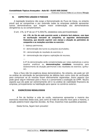 Contabilidade Tópicos Avançados – Aula 02 – FLUXO DOS CAIXAS
                                             Professores: Francisco Velter & Luiz Roberto Missagia

   8.     ASPECTOS LEGAIS E FISCAIS

     A legislação brasileira não exige a Demonstração do Fluxo de Caixa, no entanto
prevê que as companhias e por extensão todas as empresas poderão apresentar
outros demonstrativos que tragam maior evidenciação aos demonstrativos
obrigatórios ou os complementem.

     O art. 176, § 4º da Lei nº 6.404/76, estabelece esta permissibilidade:
                 Art. 176. Ao fim de cada exercício social, a diretoria fará elaborar, com base
                 na escrituração mercantil da companhia, as seguintes demonstrações
                 financeiras, que deverão exprimir com clareza a situação do patrimônio da
                 companhia e as mutações ocorridas no exercício:

                 I - balanço patrimonial;
                 II - demonstração dos lucros ou prejuízos acumulados;
                 III - demonstração do resultado do exercício; e
                 IV - demonstração das origens e aplicações de recursos.
                 ...
                 § 4º As demonstrações serão complementadas por notas explicativas e outros
                 quadros analíticos ou demonstrações contábeis necessários para
                 esclarecimento da situação patrimonial e dos resultados do exercício. (grifou-
                 se).

     Para o fisco não há exigência desse demonstrativo. No entanto, ele pode ser útil
na análise de solicitação de parcelamentos de débitos bem como meio de verificação
para comprovar se as receitas foram efetivamente registradas. Outro aspecto que
pode gerar algum interesse para o fisco é o concernente a avaliação da CPMF. Noutro
aspecto que ele pode ser extremamente útil é na análise de viabilidade financeira da
empresa, principalmente na habilitação para operar no comércio exterior.


   9.     EXERCÍCIOS RESOLVIDOS


        A fim de facilitar a vida de vocês, resolvemos apresentar a maioria dos
exercícios resolvidos desta aula, pois como se trata de assunto novo para a maioria, a
solução poderia trazer algumas dúvidas. Ao final, trazemos mais questões propostas.

         Desta forma, façam bom proveito!




                       INICIATIVA: PONTO DOS CONCURSOS                                         28
 