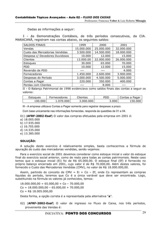 Contabilidade Tópicos Avançados – Aula 02 – FLUXO DOS CAIXAS
                                             Professores: Francisco Velter & Luiz Roberto Missagia


         Dadas as informações a seguir:

    I - As Demonstrações Contábeis, de três períodos consecutivos, da CIA.
MARACANÃ, registram nas contas abaixo, os seguintes saldos:
      SALDOS FINAIS                          1999         2000                      2001
      Vendas                              15.000.000 25.000.000                 32.000.000
      Custo das Mercadorias Vendidas        3.500.000 14.500.000                18.000.000
      Despesa c/ Devedores Duvidosos           10.000       12.000                   15.000
      Clientes                              13.000.00 22.000.000                26.000.000
      Estoques                                 30.000       65.000                   70.000
      PDD                                      10.000       12.000                   15.000
      Reversão de PDD                         ---           ---                       4.000
      Fornecedores                          1.450.000   2.600.000                3.900.000
      Despesas do Período                   3.000.000   4.500.000                5.000.000
      Contas a Pagar                          220.000     350.000                  400.000
      Perdas com Clientes                     ---            8.000                   ---
     II - O Balanço Patrimonial de 1998 evidenciava como saldos finais          das contas a seguir os
     valores:
         Estoques         Fornecedores           Clientes              PDD           Contas a Pagar
             100.000          1.070.000            3.000.000                 3.000          150.000
     III - A empresa utilizava Contas a Pagar somente para registrar despesas a prazo.
     Com base unicamente nas informações fornecidas, responda às questões de 01 a 04.
   01) (AFRF-2002-Esaf) O valor das compras efetuadas pela empresa em 2001 é:
   a) 18.005.000
   b) 17.935.000
   c) 16.705.000
   d) 14.535.000
   e) 13.385.000

   SOLUÇÃO:
   A solução deste exercício é relativamente simples, basta conhecermos a fórmula de
apuração do custo das mercadorias vendidas, senão vejamos:
    Para o exercício social de 2001 devemos considerar como estoque inicial o valor do estoque
final do exercício social anterior, como de resto para todas as contas patrimoniais. Neste caso
temos que o estoque inicial (Ei) foi de R$ 65.000,00. O estoque final (Ef) é fornecido no
próprio balanço encerrado em 2001, cujo valor é de R$ 70.000,00. Além destes valores, foi
fornecido o Custo das Mercadorias Vendidas (CMV), no valor de R$ 18.000.000,00.
    Assim, partindo do conceito de CMV = Ei + Co – Ef, onde Co representam as compras
líquidas do período, teremos que Co é a única variável que deve ser encontrada. Logo,
substituindo na fórmula os valores já conhecidos, temos:
   18.000.000,00 = 65.000,00 + Co – 70.000,00
   Co = 18.000.000,00 – 65.000,00 + 70.000,00
   Co = R$ 18.005.000,00
   Desta forma, a opção correta é a representada pela alternativa “a”.

   02) (AFRF-2002-Esaf) O valor de ingresso no Fluxo de Caixa, nos três períodos,
      proveniente das Vendas é:

                       INICIATIVA: PONTO DOS CONCURSOS                                                29
 