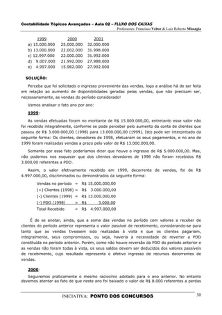 Contabilidade Tópicos Avançados – Aula 02 – FLUXO DOS CAIXAS
                                             Professores: Francisco Velter & Luiz Roberto Missagia

        1999            2000           2001
   a) 15.000.000     25.000.000     32.000.000
   b) 13.000.000     22.002.000     31.998.000
   c) 12.997.000     22.000.000     31.992.000
   d) 9.007.000      21.992.000     27.988.000
   e) 4.997.000      15.982.000     27.992.000

  SOLUÇÃO:

   Perceba que foi solicitado o ingresso proveniente das vendas, logo a análise há de ser feita
em relação ao aumento de disponibilidades geradas pelas vendas, que não precisam ser,
necessariamente, as vendas do período considerado!

   Vamos analisar o fato ano por ano:

   1999:

    As vendas efetuadas foram no montante de R$ 15.000.000,00, entretanto esse valor não
foi recebido integralmente, conforme se pode perceber pelo aumento da conta de clientes que
passou de R$ 3.000.000,00 (1998) para 13.000.000,00 (1999). Isto pode ser interpretado da
seguinte forma: Os clientes, devedores de 1998, efetuaram os seus pagamentos, e no ano de
1999 foram realizadas vendas a prazo pelo valor de R$ 13.000.000,00.

   Somente por esse fato poderíamos dizer que houve o ingresso de R$ 5.000.000,00. Mas,
não podemos nos esquecer que dos clientes devedores de 1998 não foram recebidos R$
3.000,00 referentes a PDD.

   Assim, o valor efetivamente recebido em 1999, decorrente de vendas, foi de R$
4.997.000,00, discriminados ou demonstrados da seguinte forma:

        Vendas no período = R$ 15.000.000,00
        (+) Clientes (1998) = R$     3.000.000,00
        (-) Clientes (1999) = R$ 13.000.000,00
        (-) PDD (1998)       = R$         3.000,00
        Total Recebido       = R$    4.997.000,00

     É de se anotar, ainda, que a soma das vendas no período com valores a receber de
clientes do período anterior representa o valor passível de recebimento, considerando-se para
tanto que as vendas tivessem sido realizadas à vista e que os clientes pagariam,
integralmente, seus compromissos, ou seja, haveria a necessidade de reverter a PDD
constituída no período anterior. Porém, como não houve reversão da PDD do período anterior e
as vendas não foram todas à vista, os seus saldos devem ser deduzidos dos valores passíveis
de recebimento, cujo resultado representa o efetivo ingresso de recursos decorrentes de
vendas.

   2000:
   Seguiremos praticamente o mesmo raciocínio adotado para o ano anterior. No entanto
devemos atentar ao fato de que neste ano foi baixado o valor de R$ 8.000 referentes a perdas



                      INICIATIVA: PONTO DOS CONCURSOS                                          30
 