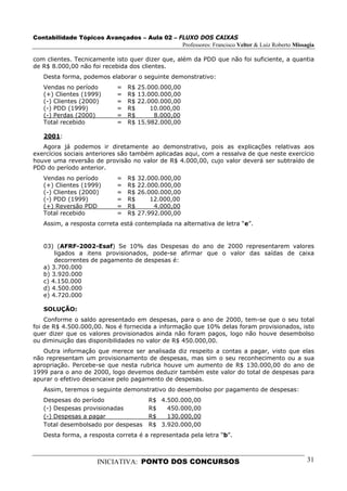 Contabilidade Tópicos Avançados – Aula 02 – FLUXO DOS CAIXAS
                                             Professores: Francisco Velter & Luiz Roberto Missagia

com clientes. Tecnicamente isto quer dizer que, além da PDD que não foi suficiente, a quantia
de R$ 8.000,00 não foi recebida dos clientes.
   Desta forma, podemos elaborar o seguinte demonstrativo:
   Vendas no período         =   R$   25.000.000,00
   (+) Clientes (1999)       =   R$   13.000.000,00
   (-) Clientes (2000)       =   R$   22.000.000,00
   (-) PDD (1999)            =   R$       10.000,00
   (-) Perdas (2000)         =   R$        8.000,00
   Total recebido            =   R$   15.982.000,00

   2001:
   Agora já podemos ir diretamente ao demonstrativo, pois as explicações relativas aos
exercícios sociais anteriores são também aplicadas aqui, com a ressalva de que neste exercício
houve uma reversão de provisão no valor de R$ 4.000,00, cujo valor deverá ser subtraído de
PDD do período anterior.
   Vendas no período         =   R$   32.000.000,00
   (+) Clientes (1999)       =   R$   22.000.000,00
   (-) Clientes (2000)       =   R$   26.000.000,00
   (-) PDD (1999)            =   R$       12.000,00
   (+) Reversão PDD          =   R$        4.000,00
   Total recebido            =   R$   27.992.000,00
   Assim, a resposta correta está contemplada na alternativa de letra “e”.


   03) (AFRF-2002-Esaf) Se 10% das Despesas do ano de 2000 representarem valores
       ligados a itens provisionados, pode-se afirmar que o valor das saídas de caixa
       decorrentes de pagamento de despesas é:
   a) 3.700.000
   b) 3.920.000
   c) 4.150.000
   d) 4.500.000
   e) 4.720.000

   SOLUÇÃO:
    Conforme o saldo apresentado em despesas, para o ano de 2000, tem-se que o seu total
foi de R$ 4.500.000,00. Nos é fornecida a informação que 10% delas foram provisionados, isto
quer dizer que os valores provisionados ainda não foram pagos, logo não houve desembolso
ou diminuição das disponibilidades no valor de R$ 450.000,00.
   Outra informação que merece ser analisada diz respeito a contas a pagar, visto que elas
não representam um provisionamento de despesas, mas sim o seu reconhecimento ou a sua
apropriação. Percebe-se que nesta rubrica houve um aumento de R$ 130.000,00 do ano de
1999 para o ano de 2000, logo devemos deduzir também este valor do total de despesas para
apurar o efetivo desencaixe pelo pagamento de despesas.
   Assim, teremos o seguinte demonstrativo do desembolso por pagamento de despesas:
   Despesas do período                   R$ 4.500.000,00
   (-) Despesas provisionadas            R$   450.000,00
   (-) Despesas a pagar                  R$   130.000,00
   Total desembolsado por despesas       R$ 3.920.000,00
   Desta forma, a resposta correta é a representada pela letra “b”.



                      INICIATIVA: PONTO DOS CONCURSOS                                          31
 