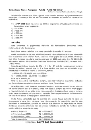 Contabilidade Tópicos Avançados – Aula 02 – FLUXO DOS CAIXAS
                                             Professores: Francisco Velter & Luiz Roberto Missagia

   Interessante enfatizar que, se no lugar de haver aumento de contas a pagar tivesse havido
diminuição, a diferença teria de ser adicionada as despesas do período na apuração do
desencaixe.

   04) (AFRF-2002-Esaf) No período de 2000 os pagamentos efetuados pela empresa aos
       fornecedores foram no valor de:
   a) 18.005.000
   b) 17.935.000
   c) 16.705.000
   d) 14.535.000
   e) 13.385.000

   SOLUÇÃO:

    Para apurarmos os pagamentos           efetuados    aos   fornecedores   precisamos    saber,
inicialmente, o valor das compras.

   Partindo do mesmo raciocínio empregado na solução da questão 01, teremos:

    Para o exercício social de 2000 devemos considerar como estoque inicial o valor do estoque
final do exercício social anterior. Assim. o estoque inicial (Ei) foi de R$ 30.000,00. O estoque
final (Ef) é fornecido no próprio balanço encerrado em 2000, cujo valor é de R$ 65.000,00.
Além destes valores, foi fornecido o Custo das Mercadorias Vendidas (CMV), no valor de R$
14.500.000,00.
    Portanto, partindo do conceito de CMV = Ei + Co – Ef, onde Co representam as compras
líquidas do período, teremos que Co é a única variável que deve ser encontrada. Logo,
substituindo na fórmula os valores já conhecidos, temos:
   14.500.00,00 = 30.000,00 + Co – 65.000,00
   Co = 14.500.000,00 – 30.000,00 + 65.000,00
   Co = R$ 14.535.000,00
   Uma vez conhecido o valor total de compras, resta-nos verificar os pagamentos efetuados
aos fornecedores e, para tanto, devemos analisar a conta Fornecedores.

    Na análise desta conta, devemos entender o seguinte: se houve aumento no seu saldo de
um período anterior para o de análise, então nem todas as compras do período foram pagas;
se houve diminuição no seu saldo, então no período, além do pagamento de todas as compras
foram pagas compras do período anterior, ou então, foram pagas contas do período anterior
em valor maior do que as não pagas do período atual.

    Desta forma, constatado que no exercício em análise houve aumento no saldo de
fornecedores e para bem estruturar uma demonstração do desembolso ocorrido pelo
pagamento a Fornecedores, partimos do princípio que poderiam ser pagos todos os valores
devidos de exercícios anteriores mais as compras realizadas no período. Do montante assim
obtido, subtrai-se a quantia não paga:

   Compras do período                   R$ 14.535.000,00
   (+) Fornecedores (1999)              R$ 1.450.000,00
   (-) Fornecedores (2000)              R$ 2.600.000,00
   Total de desembolso                  R$ 13.385.000,00
                      INICIATIVA: PONTO DOS CONCURSOS                                          32
 