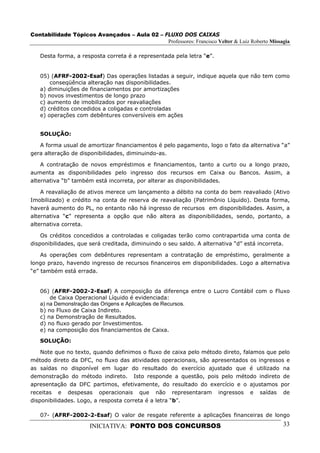 Contabilidade Tópicos Avançados – Aula 02 – FLUXO DOS CAIXAS
                                             Professores: Francisco Velter & Luiz Roberto Missagia

   Desta forma, a resposta correta é a representada pela letra “e”.


   05) (AFRF-2002-Esaf) Das operações listadas a seguir, indique aquela que não tem como
       conseqüência alteração nas disponibilidades.
   a) diminuições de financiamentos por amortizações
   b) novos investimentos de longo prazo
   c) aumento de imobilizados por reavaliações
   d) créditos concedidos a coligadas e controladas
   e) operações com debêntures conversíveis em ações


   SOLUÇÃO:

   A forma usual de amortizar financiamentos é pelo pagamento, logo o fato da alternativa “a”
gera alteração de disponibilidades, diminuindo-as.

    A contratação de novos empréstimos e financiamentos, tanto a curto ou a longo prazo,
aumenta as disponibilidades pelo ingresso dos recursos em Caixa ou Bancos. Assim, a
alternativa “b” também está incorreta, por alterar as disponibilidades.

    A reavaliação de ativos merece um lançamento a débito na conta do bem reavaliado (Ativo
Imobilizado) e crédito na conta de reserva de reavaliação (Patrimônio Líquido). Desta forma,
haverá aumento do PL, no entanto não há ingresso de recursos em disponibilidades. Assim, a
alternativa “c” representa a opção que não altera as disponibilidades, sendo, portanto, a
alternativa correta.

    Os créditos concedidos a controladas e coligadas terão como contrapartida uma conta de
disponibilidades, que será creditada, diminuindo o seu saldo. A alternativa “d” está incorreta.

    As operações com debêntures representam a contratação de empréstimo, geralmente a
longo prazo, havendo ingresso de recursos financeiros em disponibilidades. Logo a alternativa
“e” também está errada.


   06) (AFRF-2002-2-Esaf) A composição da diferença entre o Lucro Contábil com o Fluxo
       de Caixa Operacional Líquido é evidenciada:
   a) na Demonstração das Origens e Aplicações de Recursos.
   b) no Fluxo de Caixa Indireto.
   c) na Demonstração de Resultados.
   d) no fluxo gerado por Investimentos.
   e) na composição dos financiamentos de Caixa.

   SOLUÇÃO:

    Note que no texto, quando definimos o fluxo de caixa pelo método direto, falamos que pelo
método direto da DFC, no fluxo das atividades operacionais, são apresentados os ingressos e
as saídas no disponível em lugar do resultado do exercício ajustado que é utilizado na
demonstração do método indireto. Isto responde a questão, pois pelo método indireto de
apresentação da DFC partimos, efetivamente, do resultado do exercício e o ajustamos por
receitas e despesas operacionais que não representaram ingressos e saídas de
disponibilidades. Logo, a resposta correta é a letra “b”.

   07- (AFRF-2002-2-Esaf) O valor de resgate referente a aplicações financeiras de longo

                      INICIATIVA: PONTO DOS CONCURSOS                                          33
 
