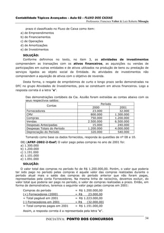 Contabilidade Tópicos Avançados – Aula 02 – FLUXO DOS CAIXAS
                                             Professores: Francisco Velter & Luiz Roberto Missagia

       prazo é classificado no Fluxo de Caixa como item:
   a) de Empreendimentos
   b) de Financiamentos
   c) de Operações
   d) de Amortizações
   e) de Investimentos

      SOLUÇÃO:
      Conforme definimos no texto, no item 3, as atividades de investimentos
compreendem as transações com os ativos financeiros, as aquisições ou vendas de
participações em outras entidades e de ativos utilizados na produção de bens ou prestação de
serviços ligados ao objeto social da Entidade. As atividades de investimentos não
compreendem a aquisição de ativos com o objetivo de revenda.

     Desta forma, o resgate de empréstimos de curto e longo prazo serão demonstradas na
DFC no grupo Atividades de Investimentos, pois se constituem em ativos financeiros. Logo a
resposta correta é a letra “e”.

       Das demonstrações contábeis da Cia. Azulão foram extraídas       as contas abaixo com os
       seus respectivos saldos:
                                                         Período
                      Contas
                                                    2000                    2001
        Fornecedores                                23.000                  32.000
        CMV                                        800.000               1.300.000
        Compras                                    750.000               1.200.000
        Vendas                                  2.500.000                6.500.000
        Despesas Antecipadas                        15.000                 240.000
        Despesas Totais do Período              1.200.000                4.000.000
        Depreciação do Período                     320.000                 540.000
       Tomando como base os dados fornecidos, responda às questões de nº 08 a 10.
   08) (AFRF-2002-2-Esaf) O valor pago pelas compras no ano de 2001 foi:
   a) 1.300.000
   b) 1.200.000
   c) 1.191.000
   d) 1.101.000
   e) 1.091.000
     SOLUÇÃO:
    O valor total das compras no período foi de R$ 1.200.000,00. Porém, o valor que poderia
ter sido pago no período pelas compras é aquele valor das compras realizadas durante o
período atual mais o saldo das compras do período anterior que não foram pagas,
representadas pela conta Fornecedores. Na mesma linha de raciocínio, devemos excluir, do
valor total que poderia ser pago no período, o valor de compras realizadas a prazo. Então, em
forma de demonstrativo, teremos o seguinte valor pago pelas compras em 2001:
     Compras do período                    =   R$ 1.200.000,00
     (+) Fornecedores (2000)               =   R$    23.000,00
     = Total pagável em 2001               =   R$ 1.223.000,00
     (-) Fornecedores em 2001              =   R$   (32.000,00)
     = Total compras pagas em 2001         =   R$ 1.191.000,00
     Assim, a resposta correta é a representada pela letra “c”.

                      INICIATIVA: PONTO DOS CONCURSOS                                          34
 