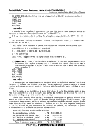 Contabilidade Tópicos Avançados – Aula 02 – FLUXO DOS CAIXAS
                                             Professores: Francisco Velter & Luiz Roberto Missagia

      09) (AFRF-2002-2/Esaf) Se o valor do estoque final for 90.000, o estoque inicial será:
      a) 190.000
      b) 180.000
      c) 120.000
      d) 100.000
      e) 90.000
       SOLUÇÃO:
   A solução deste exercício é semelhante a do exercício 01, ou seja, devemos aplicar os
conceitos envolvendo o Custo das Mercadorias Vendidas (CMV).
      O CMV, matematicamente, é obtido pela aplicação da seguinte fórmula: CMV = Ei + Co –
Ef.
   Ora, das quatro variáveis envolvidas na fórmula possuímos três, ou seja, nos foi fornecido
o valor do CMV, Co e o Ef.
      Desta forma, basta substituir os valores das variáveis na fórmula e apurar o valor do Ei:
      1.300.000,00 = Ei + 1.200.000,00 – 90.000,00
      Ei = 1.300.000,00 + 90.000,00 – 1.200.000,00
      Ei = R$ 190.000,00
      Desta forma, a opção correta é a representada pela alternativa “a”.

      10) (AFRF-2002-2/Esaf) Considerando que o Passivo Circulante da empresa era formado
          unicamente pela rubrica fornecedores e o Balanço Patrimonial não evidenciava a
          existência de Realizável a Longo Prazo, pode-se afirmar que o valor das Despesas
          pagas no período é:
      a) 3.220.000
      b) 3.445.000
      c) 3.460.000
      d) 3.685.000
      e) 4.000.000
       SOLUÇÃO:
     A evidenciação e o entendimento das despesas pagas no período vai além do conceito de
despesas do período, pois houve o pagamento de despesas antecipadas no período e que se
referem a despesas do período seguinte, visto que foi informado não haver realizável a longo
prazo.
     Outro aspecto a ser considerado é que a depreciação é conta de despesa e sobre a qual
não houve desembolso, logo o seu valor está dentro do montante de despesas do período e
deve ser excluído para apurar o valor da despesa paga.
     Ainda, sob o mesmo ponto de vista, as despesas antecipadas do período anterior estão
dentro do valor das despesas totais do período, mas já foram pagas antecipadamente, logo
sua exclusão é requerida na apuração do valor das despesas pagas no período. Perceba que se
fosse argüido sobre o valor das despesas do período, então o valor das despesas antecipadas
do período anterior seriam adicionadas às despesas do período, ao passo que as pagas
antecipadamente no período em análise seriam excluídas.
       Assim, em forma de demonstração, teremos:
       Despesas totais do período              =   R$   4.000.000,00
       (+) Despesas antecipadas (2001)         =   R$     240.000,00
       (-) Despesas antecipadas (2000)         =   R$      15.000,00
       (-) Depreciação do período              =   R$     540.000,00
       = Total de despesas pagas em 2001       =   R$   3.685.000,00
                        INICIATIVA: PONTO DOS CONCURSOS                                           35
 