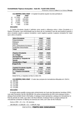Contabilidade Tópicos Avançados – Aula 02 – FLUXO DOS CAIXAS
                                             Professores: Francisco Velter & Luiz Roberto Missagia

       13) SERPRO/2001-ESAF - O Capital Circulante Líquido nos dois períodos é:
            19x8      19x9
     a) (17.500)     26.000
     b)    17.500  (26.000)
     c)    10.000  (24.500)
     d)   (7.500)    17.500
     e)     7.500    17.500
   SOLUÇÃO:
    O Capital Circulante Líquido é definido como sendo a diferença entre o Ativo Circulante e o
Passivo Circulante, cuja interpretação que se deve dar ao resultado é que ele será positivo quando o
ativo circulante supera o passivo circulante e será negativo quando o passivo circulante for maior
que o ativo circulante.

         Ativo Circulante                         19x8      19x9
         Disponibilidades                         2.000     4.000
         Estoques                                 6.500     4.000
         Clientes                                25.000    42.000
         Prov. p/Devedores Duvidosos              (250)     (300)
         Duplicatas Descontadas                 (8.750)   (6.200)
         Total                                  24.500    43.500

         Passivo Circulante                       19x8      19x9
         C/ a Pagar                               5.000     7.000
         Fornecedores                            10.000    13.500
         Provisão p/ Imposto de                   1.000     2.000
         Renda
         Dividendos a Pagar                      1.000     3.500
         Total P+PL                             17.000    26.000

         Capital Circulante Líquido                19x8      19x9
         Ativo Circulante                        24.500     43.500
         ( - ) Passivo Circulante              (17.000)   (26.000)
         CCL                                      7.500    17.500
         Desta forma, a resposta correta é a letra “e”.

         14) SERPRO/2001-ESAF - O valor das compras de mercadorias efetuadas em 19x9 é:
    a)   180.000
    b)   177.500
    c)   177.000
    d)   173.500
    e)   173.000
   SOLUÇÃO:
    A solução desta questão começa pelo conhecimento do Custo das Mercadorias Vendidas (CMV),
cujo valor fornecido é de R$ 180.000,00. Os outros componentes do CMV como estoque inicial e
estoque final também foram informados. O estoque inicial representa o estoque de mercadorias no
final do período de 19x8, cujo valor é de R$ 6.500,00. O estoque final é o próprio estoque de
mercadorias constante no Balanço do exercício de 19x9, com valor de R$ 4.000,00.
   Como o CMV = Ei + Co – Ef, teremos:
   180.000,00 = 6.500,00 + Co – 4.000,00, logo
                        INICIATIVA: PONTO DOS CONCURSOS                                          38
 