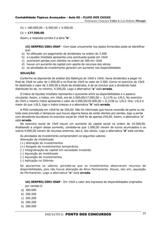 Contabilidade Tópicos Avançados – Aula 02 – FLUXO DOS CAIXAS
                                             Professores: Francisco Velter & Luiz Roberto Missagia

   Co = 180.000,00 – 6.500,00 + 4.000,00
   Co = 177.500,00
   Assim, a resposta correta é a letra “b”.


      15) SERPRO/2001-ESAF - Com base unicamente nos dados fornecidos pode-se identificar
      que:
    a) foi efetuado um pagamento de dividendos na ordem de 3.500
    b) a Liquidez Imediata apresenta uma acentuada queda em 19x9
    c) ocorreram perdas com clientes na ordem de 300 em 19x8
    d) houve um aumento de capital com aporte de recursos dos sócios
    e) as atividades de investimento geraram um aumento nas disponibilidades
   SOLUÇÃO:
     Conforme se depreende da análise dos Balanços de 19x8 e 19x9, havia dividendos a pagar no
final de 19x8 no valor de 1.000,00 e no final de 19x9 no valor de 3.500. Como no exercício de 19x9
foi destinado o valor de 3.500,00 a título de dividendos, é de se concluir que o dividendo total
distribuído foi de, no mínimo, 4.500,00. Logo a alternativa “a” está errada.
    O índice de liquidez imediata representa o quociente entre as disponibilidades e o passivo
circulante. Assim, o índice, em 19x8, era de 2.000,00/17.000,00 = 0,1176 ou 1/8,5. No exercício
de 19x9 o mesmo índice apresenta o valor de 4.000,00/26.000,00 = 0,1538 ou 1/6,5. Ora, 1/6,5 é
maior do que 1/8,5, logo o índice cresceu e a alternativa “b” está errada.
    A PDD constituída em 19x8 foi de 250,00. Não foi informado que houve reversão de parte ou de
toda essa provisão e tampouco que houve alguma baixa da conta clientes por perdas, logo a perda
com devedores duvidosos no exercício social de 19x8 foi de apenas 250,00. Assim, a alternativa “c”
está errada.
    No exercício social de 19x9 houve um aumento do capital social na ordem de 10.000,00.
Analisando a origem desse aumento, constata-se que 1.000,00 vieram de lucros acumulados e os
outros 9.000,00 vieram de recursos externos, isto é, dos sócios. Logo a alternativa “d” está correta.
   As atividades de investimento compreendem os seguintes valores:
   Alienação de imobilizado
   (+) Alienação de investimentos
   (+) Resgate de investimentos temporários
   (-) Integralização de capital em sociedade investida
   (-) Aquisição de imobilizado
   (-) Aquisição de investimentos
   (-) Aplicação no Diferido
   Se apurarmos os valores, percebe-se que os investimentos absorveram recursos de
   disponibilidades, pois não houve alienação de Ativo Permanente. Houve, isto sim, aquisição
   de Permanente. Logo a alternativa “e” está errada.


         16) SERPRO/2001-ESAF - Em 19x9 o valor dos ingressos de disponibilidades originados
         por vendas é:
    a)   300.000
    b)   296.500
    c)   283.200
    d)   280.200
    e)   280.000


                       INICIATIVA: PONTO DOS CONCURSOS                                            39
 
