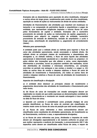 Contabilidade Tópicos Avançados – Aula 02 – FLUXO DOS CAIXAS
                                             Professores: Francisco Velter & Luiz Roberto Missagia

                 Exemplos são os desembolsos para aquisição de ativo imobilizado, intangível
                 e outros ativos de longo prazo, recebimentos pela venda de ativo imobilizado,
                 aquisição ou venda de ações ou instrumentos de dívida de outras entidades.

                 Atividades de financiamento: são atividades que resultam em mudanças no
                 tamanho e na composição do patrimônio líquido e empréstimos a pagar da
                 entidade, que representam exigências impostas a futuros fluxos de caixa
                 pelos fornecedores de capital à entidade. Exemplos são o numerário
                 proveniente da emissão de ações ou instrumentos de capital, pagamento a
                 investidores para adquirir ou resgatar ações da entidade, numerário
                 proveniente da emissão de debêntures, tomada de empréstimo a curto e
                 longo prazo, amortização de empréstimos e, pagamento de arrendamento
                 (lease).

                 Métodos para apresentação
                 A entidade pode usar o método direto ou indireto para reportar o fluxo de
                 caixa das atividades operacionais, sendo encorajado o método direto. No
                 método direto as principais classes de recebimentos e desembolsos são
                 divulgados e, no método indireto, o fluxo de caixa líquido das atividades
                 operacionais é determinado ajustando-se o resultado (lucro ou prejuízo): (i)
                 pelos efeitos das transações que não afetam o caixa, como depreciação,
                 diferimentos e provisões, lucros ou prejuízos cambiais não realizados, lucros
                 não distribuídos de investidas e interesses minoritários, (ii) variações
                 ocorridas no período nos estoques e nas contas a receber e a pagar e, (iii)
                 todos os outros itens de receita e despesa relativos a fluxos de caixa de
                 atividades de investimento e financiamento, (iii) todos os outros itens de
                 receita e despesa relativos a fluxos de caixa de atividades de investimento e
                 financiamento.
                 Aspectos de classificação e divulgação
                 a) A entidade deve destacar as principais classes de recebimento e
                 pagamentos decorrentes das atividades de investimento e financiamento pelo
                 valor bruto;
                 b) Os fluxos de caixa de transações em moeda estrangeira devem ser
                 registrados na moeda em que estão expressas as demonstrações contábeis da
                 entidade, convertendo-se o montante em moeda estrangeira à taxa cambial
                 na data do fluxo de caixa;
                 c) Quando um contrato é contabilizado como proteção (hedge) de uma
                 posição identificável, os fluxos de caixa do contrato são classificados do
                 mesmo modo como os fluxos de caixa da posição que está sendo protegida.
                 d) os fluxos de caixa referentes a itens extraordinários devem ser
                 classificados como resultantes de atividades operacionais, de investimento ou
                 de financiamento, conforme o caso, e separadamente divulgados;
                 e) os fluxos de caixa referentes aos juros, dividendos e impostos de renda
                 devem ser divulgados separadamente e de maneira uniforme no grupo em
                 que melhor represente a essência da transação; o pronunciamento IAS 7 não
                 especifica como devem ser classificados estes fluxos de caixa, e requer da


                      INICIATIVA: PONTO DOS CONCURSOS                                           4
 