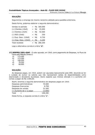 Contabilidade Tópicos Avançados – Aula 02 – FLUXO DOS CAIXAS
                                             Professores: Francisco Velter & Luiz Roberto Missagia

   SOLUÇÃO:

   Seguiremos o emprego do mesmo raciocínio adotado para questões anteriores.

   Desta forma, podemos elaborar o seguinte demonstrativo:

   Vendas no período         = R$ 300.000
   (+) Clientes (19x8)       = R$ 25.000
   (-) Clientes (19x9)       = R$     42.000
   (-) PDD (19x8)            = R$        250
   (-) Dup. Desc. (19x8)     = R$      8.750
   (+) Dup. Desc. (19x9)     = R$      6.200
   Total recebido            = R$ 280.200

   Logo a alternativa correta é a letra “d”.


17) SERPRO/2001-ESAF - O valor apurado, em 19x9, como pagamento de Despesas, no Fluxo de
   Caixa pelo Método Direto é:
    a)    173.500
    b)    173.200
    c)    108.200
    d)     78.200
    e)     68.000


   SOLUÇÃO:
   As despesas pagas, em 19x9, podem ser apuradas basicamente pela DRE, devendo-se ter
o cuidado de excluir os valores que não representam saídas de disponibilidades como
depreciação e devedores duvidosos. Outro aspecto que merece atenção é o aumento em
contas a pagar de R$ 2.000,00.
   Assim, teremos o seguinte demonstrativo de despesas pagas em 19x9:
   Despesas administrativas            70.000
   Despesas financeiras                  8.700
   Despesas de vendas                  31.500
   (-) Aumento de c/ a pagar           (2.000)
   Total     =                       108.200
   Desta forma, a resposta correta é a letra “c”.




                      INICIATIVA: PONTO DOS CONCURSOS                                          40
 