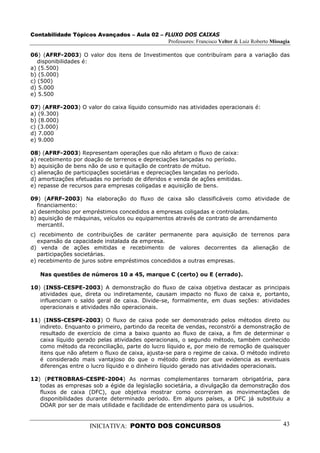 Contabilidade Tópicos Avançados – Aula 02 – FLUXO DOS CAIXAS
                                             Professores: Francisco Velter & Luiz Roberto Missagia

06) (AFRF-2003) O valor dos itens de Investimentos que contribuíram para a variação das
   disponibilidades é:
a) (5.500)
b) (5.000)
c) (500)
d) 5.000
e) 5.500

07) (AFRF-2003) O valor do caixa líquido consumido nas atividades operacionais é:
a) (9.300)
b) (8.000)
c) (3.000)
d) 7.000
e) 9.000

08) (AFRF-2003) Representam operações que não afetam o fluxo de caixa:
a) recebimento por doação de terrenos e depreciações lançadas no período.
b) aquisição de bens não de uso e quitação de contrato de mútuo.
c) alienação de participações societárias e depreciações lançadas no período.
d) amortizações efetuadas no período de diferidos e venda de ações emitidas.
e) repasse de recursos para empresas coligadas e aquisição de bens.

09) (AFRF-2003) Na elaboração do fluxo de caixa são classificáveis como atividade de
  financiamento:
a) desembolso por empréstimos concedidos a empresas coligadas e controladas.
b) aquisição de máquinas, veículos ou equipamentos através de contrato de arrendamento
  mercantil.
c) recebimento de contribuições de caráter permanente para aquisição de terrenos para
  expansão da capacidade instalada da empresa.
d) venda de ações emitidas e recebimento de valores decorrentes da alienação de
  participações societárias.
e) recebimento de juros sobre empréstimos concedidos a outras empresas.

   Nas questões de números 10 a 45, marque C (certo) ou E (errado).

10) (INSS-CESPE-2003) A demonstração do fluxo de caixa objetiva destacar as principais
   atividades que, direta ou indiretamente, causam impacto no fluxo de caixa e, portanto,
   influenciam o saldo geral de caixa. Divide-se, formalmente, em duas seções: atividades
   operacionais e atividades não operacionais.

11) (INSS-CESPE-2003) O fluxo de caixa pode ser demonstrado pelos métodos direto ou
   indireto. Enquanto o primeiro, partindo da receita de vendas, reconstrói a demonstração de
   resultado de exercício de cima a baixo quanto ao fluxo de caixa, a fim de determinar o
   caixa líquido gerado pelas atividades operacionais, o segundo método, também conhecido
   como método da reconciliação, parte do lucro líquido e, por meio de remoção de quaisquer
   itens que não afetem o fluxo de caixa, ajusta-se para o regime de caixa. O método indireto
   é considerado mais vantajoso do que o método direto por que evidencia as eventuais
   diferenças entre o lucro líquido e o dinheiro líquido gerado nas atividades operacionais.

12) (PETROBRAS-CESPE-2004) As normas complementares tornaram obrigatória, para
   todas as empresas sob a égide da legislação societária, a divulgação da demonstração dos
   fluxos de caixa (DFC), que objetiva mostrar como ocorreram as movimentações de
   disponibilidades durante determinado período. Em alguns países, a DFC já substituiu a
   DOAR por ser de mais utilidade e facilidade de entendimento para os usuários.


                      INICIATIVA: PONTO DOS CONCURSOS                                          43
 