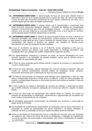 Contabilidade Tópicos Avançados – Aula 02 – FLUXO DOS CAIXAS
                                             Professores: Francisco Velter & Luiz Roberto Missagia

13) (PETROBRAS-CESPE-2004) A demonstração de fluxo de caixa pelo método direto é
   elaborada a partir do lucro líquido ajustado para o regime de caixa. Os valores que afetam
   o fluxo de caixa são removidos diretamente do lucro líquido, obtendo-se, por essa via, o
   dinheiro líquido gerado pelas atividades operacionais.

14) (PETROBRAS-CESPE-2004) O método direto, que é recomendado e incentivado pelo
   FASB (Financial Accounting Standards Boards) – Conselho de Padrões de Contabilidade
   Financeira norte-americano para fins de divulgação externa - , é mais vantajoso que o
   indireto, uma vez que evidencia as eventuais diferenças entre o lucro líquido e o dinheiro
   líquido gerados pelas atividades operacionais no período.

15) (PETROBRAS-CESPE-2004) O objetivo da demonstração de fluxo de caixa é destacar as
   principais atividades que, direta ou indiretamente, causam impacto no mesmo e, assim,
   influenciam o saldo geral de caixa. Caixa é utilizado em sentido amplo, ou seja, devem ser
   considerados não apenas o dinheiro em espécie mas também os demais ativos
   equivalentes de caixa que possuam liquidez imediata.

16) A Lei nº 10.303/01, ao alterar a Lei nº 6.404/76, tornou obrigatória a DFC para as
   companhias abertas que tenham suas ações negociadas no mercado secundário, cuja
   divulgação deve ser auditada por auditor independente registrado na CVM.

17) Por disponibilidades entende-se o dinheiro em caixa, os valores depositados em conta
   corrente bancária e as aplicações de liquidez imediata, sendo que às últimas dá-se a
   denominação de equivalentes de caixa.

18) O fluxo de caixa projetado ganha ênfase quando o objetivo da empresa é o planejamento
   a curto e médio prazos.

19) O fluxo de caixa realizado, quando elaborado por diversos períodos sucessivos, além da
   função do controle orçamentário, permite análise de tendência, sendo, portanto,
   ferramenta importante para a elaboração do fluxo de caixa projetado.

20) O moderno administrador de empresas pode planejar seus pagamentos e terá em suas
   mãos a programação financeira a longo prazo se elaborar o fluxo de caixa projetado. No
   entanto, a programação financeira a curto prazo somente será obtida se elaborar o fluxo de
   caixa realizado.

21) A DFC evidencia as origens e aplicações de recursos que alteram o disponível ao passo
   que a DOAR evidencia as origens e aplicações de recursos que alteram o capital circulante
   líquido.

22) O fluxo de caixa pode ser apresentado pelo método direto ou indireto. Em ambos os
   métodos de apresentação ou elaboração, recomenda-se a segmentação por atividades por
   haver melhor compreensão do seu conteúdo.

23) As atividades operacionais compreendem as transações que envolvem a consecução do
   objeto social da Entidade.

24) As atividades de investimentos compreendem as transações com os ativos financeiros, as
   aquisições ou vendas de participações em outras empresas e de ativos utilizados na
   produção de bens ou prestação de serviços ligados ao objeto social da Entidade.

25) Entre as atividades de financiamentos temos a captação de recursos junto aos acionistas
    ou cotistas e seu retorno em forma de lucros ou dividendos, a captação de empréstimos
    ou outros recursos, sua amortização e remuneração, bem como o recebimento de doações
    ou subvenções.

                      INICIATIVA: PONTO DOS CONCURSOS                                          44
 