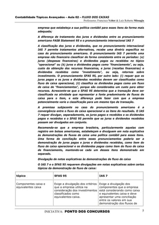 Contabilidade Tópicos Avançados – Aula 02 – FLUXO DOS CAIXAS
                                             Professores: Francisco Velter & Luiz Roberto Missagia

                 empresa que estabeleça a sua política contábil para esses itens da forma mais
                 adequada;
                 A diferença de tratamento dos juros e dividendos entre os pronunciamento
                 americano FASB Statement 95 e o pronunciamento internacional IAS 7
                 A classificação dos juros e dividendos, que no pronunciamento internacional
                 IAS 7 permite tratamentos alternativos, recebe uma diretriz específica no
                 caso do pronunciamento americano. O pronunciamento IAS 7 permite uma
                 empresa não financeira classificar de forma consistente entre os períodos: (a)
                 juros (despesas financeiras) e dividendos pagos ou recebidos no tópico
                 "operacional" ou (b) juros e dividendos pagos como "financiamento", ou seja,
                 custo da obtenção dos recursos financeiros, e juros (receitas financeiras) e
                 dividendos recebidos como "investimento", ou seja, retornos sobre
                 investimento. O pronunciamento SFAS 95, por outro lado: (i) requer que os
                 juros pagos e os juros e dividendos recebidos devem ser classificados como
                 fluxo de caixa operacional, (ii) classifica os dividendos pagos como um fluxo
                 de caixa de "financiamentos", porque são considerados um custo para obter
                 recursos. Acrescente-se que o SFAS 95 determina que a transação deve ser
                 classificada na atividade que representar a fonte predominante de fluxos de
                 caixa para o item, e esta diferença pode fazer com que a empresa
                 potencialmente varie a classificação para um mesmo tipo de transação.
                 A premissa subjacente no caso do pronunciamento americano é a
                 convergência entre o fluxo de caixa operacional e os itens do resultado. O IAS
                 7 requer divulgar, separadamente, os juros pagos e recebidos e os dividendos
                 pagos e recebidos e o SFAS 95 permite que os juros e dividendos recebidos
                 possam ser divulgados em conjunto.
                 Recomenda-se que a empresa brasileira, particularmente aquelas com
                 registro em bolsas americanas, estabeleçam e divulguem em nota explicativa
                 às demonstrações de fluxos de caixa uma política contábil para esses itens.
                 Uma forma de conciliação entre esses pronunciamentos poderia ser a
                 demonstração de juros pagos e juros e dividendos recebidos, como item do
                 fluxo de caixa operacional e os dividendos pagos como item do fluxo de caixa
                 de financiamento, mantendo-se cada um desses itens demonstrado em
                 separado.
                 Divulgação de notas explicativas às demonstrações de fluxo de caixa
                 O IAS 7 e o SFAS 95 requerem divulgações em notas explicativas sobre certos
                 tópicos da demonstração de fluxo de caixa:

tópico                       SFAS 95                            IAS 7


Componentes caixa e          Exige a divulgação dos critérios   Exige a divulgação dos
equivalentes caixa           que a empresa utiliza na           componentes que a empresa
                             consideração dos investimentos     está considerando como caixa
                             classificados como                 e equivalentes caixa e deve
                             equivalentes-caixa.                apresentar uma conciliação
                                                                entre os valores em sua
                                                                demonstração dos fluxos de


                      INICIATIVA: PONTO DOS CONCURSOS                                           5
 