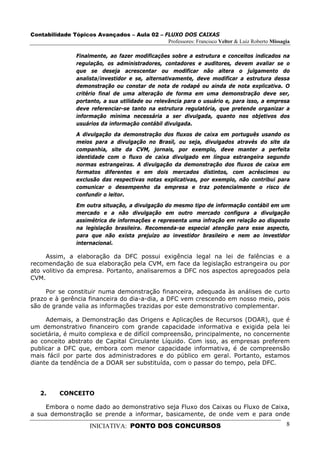 Contabilidade Tópicos Avançados – Aula 02 – FLUXO DOS CAIXAS
                                             Professores: Francisco Velter & Luiz Roberto Missagia

                 Finalmente, ao fazer modificações sobre a estrutura e conceitos indicados na
                 regulação, os administradores, contadores e auditores, devem avaliar se o
                 que se deseja acrescentar ou modificar não altera o julgamento do
                 analista/investidor e se, alternativamente, deve modificar a estrutura dessa
                 demonstração ou constar de nota de rodapé ou ainda de nota explicativa. O
                 critério final de uma alteração de forma em uma demonstração deve ser,
                 portanto, a sua utilidade ou relevância para o usuário e, para isso, a empresa
                 deve referenciar-se tanto na estrutura regulatória, que pretende organizar a
                 informação mínima necessária a ser divulgada, quanto nos objetivos dos
                 usuários da informação contábil divulgada.
                 A divulgação da demonstração dos fluxos de caixa em português usando os
                 meios para a divulgação no Brasil, ou seja, divulgados através do site da
                 companhia, site da CVM, jornais, por exemplo, deve manter a perfeita
                 identidade com o fluxo de caixa divulgado em língua estrangeira segundo
                 normas estrangeiras. A divulgação da demonstração dos fluxos de caixa em
                 formatos diferentes e em dois mercados distintos, com acréscimos ou
                 exclusão das respectivas notas explicativas, por exemplo, não contribui para
                 comunicar o desempenho da empresa e traz potencialmente o risco de
                 confundir o leitor.
                 Em outra situação, a divulgação do mesmo tipo de informação contábil em um
                 mercado e a não divulgação em outro mercado configura a divulgação
                 assimétrica de informações e representa uma infração em relação ao disposto
                 na legislação brasileira. Recomenda-se especial atenção para esse aspecto,
                 para que não exista prejuízo ao investidor brasileiro e nem ao investidor
                 internacional.

     Assim, a elaboração da DFC possui exigência legal na lei de falências e a
recomendação de sua elaboração pela CVM, em face da legislação estrangeira ou por
ato volitivo da empresa. Portanto, analisaremos a DFC nos aspectos apregoados pela
CVM.

     Por se constituir numa demonstração financeira, adequada às análises de curto
prazo e à gerência financeira do dia-a-dia, a DFC vem crescendo em nosso meio, pois
são de grande valia as informações trazidas por este demonstrativo complementar.

     Ademais, a Demonstração das Origens e Aplicações de Recursos (DOAR), que é
um demonstrativo financeiro com grande capacidade informativa e exigida pela lei
societária, é muito complexa e de difícil compreensão, principalmente, no concernente
ao conceito abstrato de Capital Circulante Líquido. Com isso, as empresas preferem
publicar a DFC que, embora com menor capacidade informativa, é de compreensão
mais fácil por parte dos administradores e do público em geral. Portanto, estamos
diante da tendência de a DOAR ser substituída, com o passar do tempo, pela DFC.




   2.     CONCEITO

     Embora o nome dado ao demonstrativo seja Fluxo dos Caixas ou Fluxo de Caixa,
a sua demonstração se prende a informar, basicamente, de onde vem e para onde

                      INICIATIVA: PONTO DOS CONCURSOS                                           8
 