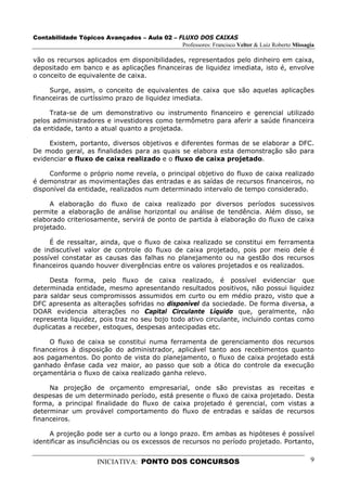 Contabilidade Tópicos Avançados – Aula 02 – FLUXO DOS CAIXAS
                                             Professores: Francisco Velter & Luiz Roberto Missagia

vão os recursos aplicados em disponibilidades, representados pelo dinheiro em caixa,
depositado em banco e as aplicações financeiras de liquidez imediata, isto é, envolve
o conceito de equivalente de caixa.

     Surge, assim, o conceito de equivalentes de caixa que são aquelas aplicações
financeiras de curtíssimo prazo de liquidez imediata.

     Trata-se de um demonstrativo ou instrumento financeiro e gerencial utilizado
pelos administradores e investidores como termômetro para aferir a saúde financeira
da entidade, tanto a atual quanto a projetada.

     Existem, portanto, diversos objetivos e diferentes formas de se elaborar a DFC.
De modo geral, as finalidades para as quais se elabora esta demonstração são para
evidenciar o fluxo de caixa realizado e o fluxo de caixa projetado.

     Conforme o próprio nome revela, o principal objetivo do fluxo de caixa realizado
é demonstrar as movimentações das entradas e as saídas de recursos financeiros, no
disponível da entidade, realizados num determinado intervalo de tempo considerado.

     A elaboração do fluxo de caixa realizado por diversos períodos sucessivos
permite a elaboração de análise horizontal ou análise de tendência. Além disso, se
elaborado criteriosamente, servirá de ponto de partida à elaboração do fluxo de caixa
projetado.

     É de ressaltar, ainda, que o fluxo de caixa realizado se constitui em ferramenta
de indiscutível valor de controle do fluxo de caixa projetado, pois por meio dele é
possível constatar as causas das falhas no planejamento ou na gestão dos recursos
financeiros quando houver divergências entre os valores projetados e os realizados.

     Desta forma, pelo fluxo de caixa realizado, é possível evidenciar que
determinada entidade, mesmo apresentando resultados positivos, não possui liquidez
para saldar seus compromissos assumidos em curto ou em médio prazo, visto que a
DFC apresenta as alterações sofridas no disponível da sociedade. De forma diversa, a
DOAR evidencia alterações no Capital Circulante Líquido que, geralmente, não
representa liquidez, pois traz no seu bojo todo ativo circulante, incluindo contas como
duplicatas a receber, estoques, despesas antecipadas etc.

     O fluxo de caixa se constitui numa ferramenta de gerenciamento dos recursos
financeiros à disposição do administrador, aplicável tanto aos recebimentos quanto
aos pagamentos. Do ponto de vista do planejamento, o fluxo de caixa projetado está
ganhado ênfase cada vez maior, ao passo que sob a ótica do controle da execução
orçamentária o fluxo de caixa realizado ganha relevo.

     Na projeção de orçamento empresarial, onde são previstas as receitas e
despesas de um determinado período, está presente o fluxo de caixa projetado. Desta
forma, a principal finalidade do fluxo de caixa projetado é gerencial, com vistas a
determinar um provável comportamento do fluxo de entradas e saídas de recursos
financeiros.

     A projeção pode ser a curto ou a longo prazo. Em ambas as hipóteses é possível
identificar as insuficiências ou os excessos de recursos no período projetado. Portanto,


                      INICIATIVA: PONTO DOS CONCURSOS                                           9
 