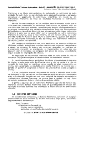Contabilidade Tópicos Avançados – Aula 03 – AVALIAÇÃO DE INVESTIMENTOS -I
                                             Professores: Francisco Velter & Luiz Roberto Missagia

financeiros, e os títulos representativos de participação no patrimônio de outra
entidade. Por outro lado, são caracterizados como passivos financeiros as obrigações
contratuais de pagamento de determinada importância em moeda ou em
instrumentos financeiros de troca de resultados financeiros ou instrumentos
financeiros.
      Para os fins desta avaliação, a CVM considera valor de mercado o valor que se
pode obter com a negociação do instrumento financeiro em um mercado ativo, em
que comprador e vendedor possuam conhecimento do assunto e independência entre
si, sem que corresponda a uma transação compulsória ou decorrente de um processo
de liquidação, ou na ausência de um mercado ativo para um determinado instrumento
financeiro o valor que se pode obter com a negociação de outro instrumento
financeiro de natureza, prazo e risco similares, em um mercado ativo, ou o valor
presente líquido dos fluxos de caixa futuros a serem obtidos, ajustado com base na
taxa de juros vigente no mercado, na data do balanço, para instrumentos financeiros
de natureza, prazo e risco similares.
     Não carecem de evidenciação nas notas explicativas os seguintes créditos ou
débitos da entidade: as duplicatas a receber, nas empresas emissoras, e as duplicatas
a pagar; os contratos de seguro, nas empresas seguradas; os contratos de
arrendamento mercantil, na arrendatária; os investimentos em ações que não
possuam valor de mercado; e as obrigações com planos de pensão, aposentadoria,
seguro e saúde dos empregados da entidade.
    Na negociação de instrumentos financeiros feita por valor acima do valor de
mercado e conjugada com operação de crédito deve ser observado o seguinte:
     I - nas companhias abertas vendedoras dos títulos e financiadoras da operação
de crédito, o ganho decorrente da diferença entre o valor de venda e o valor de
mercado do título deve ser registrado como redução do ativo representativo de
crédito, para apropriação ao resultado,como receita financeira, na mesma base e
período em que forem apropriadas as receitas de juros relativas a essa operação de
crédito;
     II - nas companhias abertas compradoras dos títulos, a diferença entre o valor
da aquisição e o valor de mercado do título deve ser registrada em conta redutora do
ativo e da obrigação devendo ser essa conta redutora da obrigação apropriada ao
resultado,como despesa financeira, na mesma base e período em que forem
apropriadas as despesas de juros relativas à operação de crédito.
      O ganho na aquisição de um instrumento financeiro cujo valor de mercado seja
inferior ao seu valor de face, mesmo nos casos em que este possa ser utilizado para
liquidação de dívidas, somente será reconhecido à medida em que for efetivamente
realizado.


     4.3 – ASPECTOS CONTÁBEIS
     Os investimentos temporários, no Balanço Patrimonial, compõem um subgrupo
próprio dentro do ativo circulante ou do ativo realizável a longo prazo, possuindo a
seguinte forma de apresentação:
         Ativo Circulante
            - Investimentos Temporários
               - títulos e valores mobiliários
               - aplicações em certificados de depósito bancário

                   INICIATIVA: PONTO DOS CONCURSOS                                             10
 