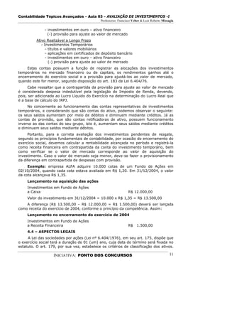 Contabilidade Tópicos Avançados – Aula 03 – AVALIAÇÃO DE INVESTIMENTOS -I
                                              Professores: Francisco Velter & Luiz Roberto Missagia

              - investimentos em ouro – ativo financeiro
                (-) provisão para ajuste ao valor de mercado
          Ativo Realizável a Longo Prazo
             - Investimentos Temporários
                - títulos e valores mobiliários
                - aplicações em certificados de depósito bancário
                - investimentos em ouro – ativo financeiro
                  (-) provisão para ajuste ao valor de mercado
     Estas contas possuem a função de registrar as alocações dos investimentos
temporários no mercado financeiro ou de capitais, os rendimentos ganhos até o
encerramento do exercício social e a provisão para ajustá-los ao valor de mercado,
quando este for menor, segundo disposição do art. 183 da Lei 6.404/76.
     Cabe ressaltar que a contrapartida da provisão para ajuste ao valor de mercado
é considerada despesa indedutível pela legislação do Imposto de Renda, devendo,
pois, ser adicionada ao Lucro Líquido do Exercício na determinação do Lucro Real que
é a base de cálculo do IRPJ.
     No concernente ao funcionamento das contas representativas de investimentos
temporários, e considerando que são contas do ativo, podemos observar o seguinte:
os seus saldos aumentam por meio de débitos e diminuem mediante créditos. Já as
contas de provisão, que são contas retificadoras de ativo, possuem funcionamento
inverso ao das contas do seu grupo, isto é, aumentam seus saldos mediante créditos
e diminuem seus saldos mediante débitos.
     Portanto, para a correta avaliação dos investimentos pendentes de resgate,
segundo os princípios fundamentais de contabilidade, por ocasião do encerramento do
exercício social, devemos calcular a rentabilidade alcançada no período e registrá-la
como receita financeira em contrapartida da conta do investimento temporário, bem
como verificar se o valor de mercado corresponde ao valor de aquisição do
investimento. Caso o valor de mercado seja menor, deve-se fazer o provisionamento
da diferença em contrapartida de despesas com provisão.
     Exemplo: empresa ALFA adquire 10.000 cotas de um Fundo de Ações em
02/10/2004, quando cada cota estava avaliada em R$ 1,20. Em 31/12/2004, o valor
da cota alcançava R$ 1,35.
     Lançamento na aquisição das ações
     Investimentos em Fundo de Ações
     a Caixa                                                      R$ 12.000,00
     Valor do investimento em 31/12/2004 = 10.000 x R$ 1,35 = R$ 13.500,00
    A diferença (R$ 13.500,00 – R$ 12.000,00 = R$ 1.500,00) deverá ser lançada
como receita do exercício de 2004, conforme o princípio da competência. Assim:
     Lançamento no encerramento do exercício de 2004
     Investimentos em Fundo de Ações
     a Receita Financeira                                         R$    1.500,00
     4.4 – ASPECTOS LEGAIS
     A Lei das sociedades por ações (Lei nº 6.404/1976), em seu art. 175, dispõe que
o exercício social terá a duração de 01 (um) ano, cuja data do término será fixada no
estatuto. O art. 179, por sua vez, estabelece os critérios de classificação dos ativos.

                   INICIATIVA: PONTO DOS CONCURSOS                                              11
 