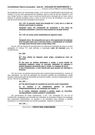 Contabilidade Tópicos Avançados – Aula 03 – AVALIAÇÃO DE INVESTIMENTOS -I
                                              Professores: Francisco Velter & Luiz Roberto Missagia

No parágrafo único do mencionado artigo, a lei vincula a classificação preconizada nos
incisos I e II ao ciclo operacional da empresa, para o caso de ele ser superior a um
ano. Desta forma, a regra é que o exercício social terá a duração de um ano, mas a
própria lei admite exceções como o caso no ano de início da atividade e no caso do
ano de encerramento das atividades da empresa:

               Art. 175. O exercício social terá duração de 1 (um) ano e a data do
               término será fixada no estatuto.
               Parágrafo único. Na constituição da companhia e nos casos de
               alteração estatutária o exercício social poderá ter duração diversa.
               ...
               Art. 179. As contas serão classificadas do seguinte modo:
               ...
               Parágrafo único. Na companhia em que o ciclo operacional da empresa
               tiver duração maior que o exercício social, a classificação no circulante
               ou longo prazo terá por base o prazo desse ciclo.
     No art. 183 da mesma lei encontramos os critérios da avaliação do ativo e no seu
parágrafo 1º, alínea “b”, está definida a expressão valor de mercado para os
investimentos.

              Art. 183.
              ...
              §1º Para efeitos do disposto neste artigo, considera-se valor de
              mercado:
              ...
              b) dos bens ou direitos destinados à venda, o preço líquido de
              realização mediante venda no mercado, deduzidos os impostos e
              demais despesas necessárias para a venda, e a margem de lucro;
              c) dos investimentos, o valor líquido pelo qual possam ser alienados a
              terceiros.

     Por seu turno, os ganhos decorrentes dos investimentos temporários, mesmo os
não realizados, em face da aplicação do princípio contábil da competência, serão
levados à Demonstração do Resultado do Exercício (DRE), conforme disposição do §1º
do art. 187 da lei societária.
               Art. 187. ...
               §1º Na determinação do resultado do exercício serão computados:
               a)   as  receitas  e   os    rendimentos  ganhos                 no     período,
               independentemente da sua realização em moeda; e
               b) os custos, despesas, encargos e perdas, pagos ou incorridos,
               correspondentes a essas receitas e rendimentos.
     No concernente às notas explicativas, o art. 176, parágrafo 5º, da Lei nº
6.404/1976, estabelece que deverão ser indicados os principais critérios de avaliação
dos elementos patrimoniais, os ajustes e as provisões para atender a perdas
prováveis e os investimentos em outras sociedades. Vejamos o dispositivo:
               Art. 176. ...

                     INICIATIVA: PONTO DOS CONCURSOS                                            12
 