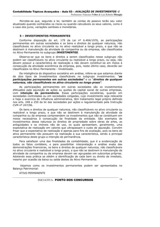 Contabilidade Tópicos Avançados – Aula 03 – AVALIAÇÃO DE INVESTIMENTOS -I
                                              Professores: Francisco Velter & Luiz Roberto Missagia

      Percebe-se que, segundo a lei, também as contas do passivo terão seu valor
atualizado quando conhecidos os riscos ou quando calculáveis os seus valores, como é
o caso dos juros, variações cambiais e monetárias.


     5 – INVESTIMENTOS PERMANENTES
      Conforme disposição do art. 179 da Lei nº 6.404/1976, as participações
permanentes em outras sociedades e os bens e direitos de qualquer natureza, não
classificáveis no ativo circulante ou no ativo realizável a longo prazo, e que não se
destinem à manutenção da atividade da companhia ou da empresa, são classificados
no Ativo Permanente no subgrupo INVESTIMENTOS.
      Observa-se que os bens e direitos a serem classificados nesse subgrupo não
podem ser classificáveis no ativo circulante ou realizável a longo prazo, ou seja, não
devem possuir a característica de realização e não devem constituir-se em meios à
consecução da atividade econômica da empresa, pois, neste último caso, deverão ser
classificados no Ativo Permanente - Imobilizado.
     Da inteligência do dispositivo societário em análise, infere-se que estamos diante
de dois tipos de Investimentos classificáveis no subgrupo investimentos: “as
participações permanentes em outras sociedades” e os “direitos de qualquer
natureza, não classificáveis no ativo circulante ou longo prazo”.
     As participações permanentes em outras sociedades são os investimentos
efetuados pala aquisição de ações ou quotas do capital social de outras empresas,
com intenção de permanência. Essas participações societárias, quando em
sociedades controladas ou em sociedades coligadas, cujo investimento seja relevante
e haja o exercício de influência administrativa, têm tratamento legal próprio definido
nos arts. 248 a 250 da lei das sociedades por ações e regulamentado pela Instrução
CVM nº 247/96.
      Os bens e direitos de qualquer natureza, não classificáveis no ativo circulante ou
realizável a longo prazo, e que não se destinem à manutenção da atividade da
companhia ou da empresa compreendem os investimentos que não se constituem em
meios necessários à consecução da finalidade da entidade. São exemplos de
investimentos dessa natureza os direitos de propriedade sobre obras de artes, as
antigüidades e os imóveis não de uso, os quais apresentam, geralmente, uma
expectativa de realização em valores que ultrapassam o custo de aquisição. Convém
frisar que a expectativa de realização é apenas para fins de avaliação, pois os bens do
ativo permanente não possuem na realização a sua característica, sendo a principal
característica deste grupo a intenção de permanência.
      Para satisfazer uma das finalidades da contabilidade, que é a evidenciação de
todos os fatos contábeis, e para possibilitar interpretação e análise exata das
demonstrações financeiras, os bens e direitos de qualquer natureza, não classificáveis
no ativo circulante e realizável a longo prazo, e que não se destinem à manutenção da
atividade da companhia ou da empresa devem ser agrupadas em subcontas próprias.
Adotando essa prática se obtém a identificação de cada bem ou direito de imediato,
mesmo por ocasião da baixa ou saída destes do Ativo Permanente.

     Vejamos como os investimentos permanentes podem ser apresentados no
Balanço Patrimonial:
     ATIVO PERMANENTE

                    INICIATIVA: PONTO DOS CONCURSOS                                             14
 