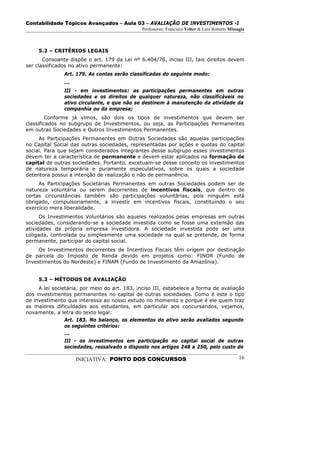 Contabilidade Tópicos Avançados – Aula 03 – AVALIAÇÃO DE INVESTIMENTOS -I
                                              Professores: Francisco Velter & Luiz Roberto Missagia



     5.2 – CRITÉRIOS LEGAIS
       Consoante dispõe o art. 179 da Lei nº 6.404/76, inciso III, tais direitos devem
ser classificados no ativo permanente:
               Art. 179. As contas serão classificadas do seguinte modo:
               ...
               III - em investimentos: as participações permanentes em outras
               sociedades e os direitos de qualquer natureza, não classificáveis no
               ativo circulante, e que não se destinem à manutenção da atividade da
               companhia ou da empresa;
         Conforme já vimos, são dois os tipos de investimentos que devem ser
classificados no subgrupo de Investimentos, ou seja, as Participações Permanentes
em outras Sociedades e Outros Investimentos Permanentes.
     As Participações Permanentes em Outras Sociedades são aquelas participações
no Capital Social das outras sociedades, representadas por ações e quotas do capital
social. Para que sejam considerados integrantes desse subgrupo esses investimentos
devem ter a característica de permanente e devem estar aplicados na formação de
capital de outras sociedades. Portanto, excetuam-se desse conceito os investimentos
de natureza temporária e puramente especulativos, sobre os quais a sociedade
detentora possui a intenção de realização e não de permanência.
     As Participações Societárias Permanentes em outras Sociedades podem ser de
natureza voluntária ou serem decorrentes de incentivos fiscais, que dentro de
certas circunstâncias também são participações voluntárias, pois ninguém está
obrigado, compulsoriamente, a investir em incentivos fiscais, constituindo o seu
exercício mera liberalidade.
      Os Investimentos Voluntários são aqueles realizados pelas empresas em outras
sociedades, considerando-se a sociedade investida como se fosse uma extensão das
atividades da própria empresa investidora. A sociedade investida pode ser uma
coligada, controlada ou simplesmente uma sociedade na qual se pretende, de forma
permanente, participar do capital social.
     Os Investimentos decorrentes de Incentivos Fiscais têm origem por destinação
de parcela do Imposto de Renda devido em projetos como: FINOR (Fundo de
Investimentos do Nordeste) e FINAM (Fundo de Investimento da Amazônia).


     5.3 – MÉTODOS DE AVALIAÇÃO
     A lei societária, por meio do art. 183, inciso III, estabelece a forma de avaliação
dos investimentos permanentes no capital de outras sociedades. Como é este o tipo
de investimento que interessa ao nosso estudo no momento e porque é ele quem traz
as maiores dificuldades aos estudantes, em particular aos concursandos, vejamos,
novamente, a letra do texto legal:
                Art. 183. No balanço, os elementos do ativo serão avaliados segundo
                os seguintes critérios:
                ...
                III - os investimentos em participação no capital social de outras
                sociedades, ressalvado o disposto nos artigos 248 a 250, pelo custo de

                     INICIATIVA: PONTO DOS CONCURSOS                                            16
 