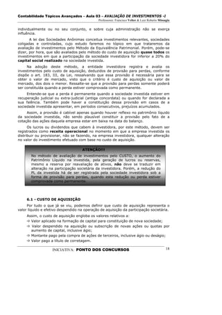 Contabilidade Tópicos Avançados – Aula 03 – AVALIAÇÃO DE INVESTIMENTOS -I
                                              Professores: Francisco Velter & Luiz Roberto Missagia

individualmente ou no seu conjunto, e sobre cuja administração não se exerça
influência.
       A lei das Sociedades Anônimas conceitua investimentos relevantes, sociedades
coligadas e controladas, cujo estudo faremos no tópico em que trataremos da
avaliação de investimentos pelo Método da Equivalência Patrimonial. Porém, pode-se
dizer, por hora, que são avaliados pelo método do custo de aquisição quase todos os
investimentos em que a participação da sociedade investidora for inferior a 20% do
capital social realizado na sociedade investida.
     Na adoção deste método, a entidade investidora registra e avalia os
investimentos pelo custo de aquisição, deduzidos de provisão para perdas, conforme
dispõe o art. 183, III, da Lei, ressalvando que essa provisão é necessária para se
obter o valor de mercado, visto que o critério é custo de aquisição ou valor de
mercado, dos dois o menor. Ressalte-se que a provisão para perdas somente poderá
ser constituída quando a perda estiver comprovada como permanente.
     Entende-se que a perda é permanente quando a sociedade investida estiver em
recuperação judicial ou extra-judicial (antiga concordata) ou quando for declarada a
sua falência. Também pode haver a constituição dessa provisão em casos de a
sociedade investida apresentar, em períodos consecutivos, prejuízos acumulados.
     Assim, a provisão é cabível apenas quando houver reflexo no patrimônio líquido
da sociedade investida, não sendo plausível constituir a provisão pelo fato de a
cotação das ações daquela empresa estar em baixa na data do balanço.
      Os lucros ou dividendos que cabem à investidora, por este método, devem ser
registrados como receita operacional no momento em que a empresa investida os
distribuir ou provisionar, não se fazendo, na empresa investidora, qualquer alteração
no valor do investimento efetuado com base no custo de aquisição.

                                    ATENÇÃO!!!
       No método de avaliação de investimentos pelo CUSTO, o aumento do
       Patrimônio Líquido na investida, pela geração de lucros ou reservas,
       mesmo a reserva por reavaliação de ativos, não deve se traduzir em
       alteração na participação societária da investidora. Porém, a redução do
       PL da investida há de ser registrada pela sociedade investidora sob a
       forma de provisão para perdas, quando esta redução ou perda estiver
       comprovada como permanente.




     6.1 - CUSTO DE AQUISIÇÃO
     Por tudo o que já se viu, podemos definir que custo de aquisição representa o
valor líquido e efetivo despendido na operação de aquisição da participação societária.
     Assim, o custo de aquisição engloba os valores relativos a:
       Valor aplicado na formação de capital para constituição de nova sociedade;
        Valor despendido na aquisição ou subscrição de novas ações ou quotas por
       aumento de capital, inclusive ágio;
       Montante pago pela compra de ações de terceiros, inclusive ágio ou deságio;
       Valor pago a título de corretagem.

                   INICIATIVA: PONTO DOS CONCURSOS                                              18
 