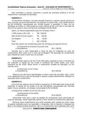 Contabilidade Tópicos Avançados – Aula 03 – AVALIAÇÃO DE INVESTIMENTOS -I
                                                Professores: Francisco Velter & Luiz Roberto Missagia

     Para consolidar o estudo, buscamos o auxílio de exemplos práticos a fim de
registrarmos a operação de aquisição:

     EXEMPLO 1:
     A Companhia Tambaqui, com boa situação financeira, resolveu aplicar parcela de
seus recursos, de forma permanente, na empresa Tucunaré Ltda., cujo capital social é
de R$ 20.000,00, representado por 20.000 quotas. A aquisição, à vista, da Cia
Tambaqui se limitou a 1.500 quotas ao custo unitário de R$ 1,10, isto é, com ágio de
R$ 0,10 por quota e mais uma taxa de corretagem de R$ 50,00.
     Assim, os valores despendidos pela Cia Tambaqui foram:
     1.500 quotas x R$ 1,00       =     R$ 1.500,00
     Ágio de R$ 0,10 por quota =        R$    150,00
     Corretagem                   =     R$     50,00
     Total                        =     R$ 1.700,00
     Esse fato deverá ser contabilizado pela Cia Tambaqui da seguinte forma:
               Investimento na empresa Tucunaré Ltda.
             a Caixa/Bancos                                   R$ 1.700,00
     Perceba que o valor despendido a título de ágio foi integrado ao valor do
investimento, bem como o foi o valor da corretagem. Na aquisição de investimento
pelo método do custo é assim que se procede!

     EXEMPLO 2:
       A Cia Salmão adquiriu da Cia Trutas 500 ações, pagando à vista o montante de
R$ 5.000,00. O capital da Cia Trutas é composto por 6.000 ações, com valor
individual de R$ 10,00. Desta forma, o lançamento contábil da operação, na Cia
Salmão, será:
               Investimento na Cia Trutas
             a Caixa/Bancos                                   R$ 5.000,00

       Observe que não houve ágio/deságio e outros custos de aquisição, logo o valor
a ser registrado como custo de aquisição é apenas o gasto efetivamente realizado na
aquisição deste investimento.

     EXEMPLO 3:
    A Cia Pica Pau adquiriu da Cia Colibri a quantia de 12.000 ações pelo preço de R$
9.000,00. O capital da Cia Colibri é de R$ 100.000,00, representado por 100.000
ações. Houve, portanto, um deságio na operação de R$ 3.000,00.
     O lançamento contábil na Cia Pica Pau será:
               Investimentos na Cia Colibri
             a Caixa/Bancos                                   R$ 9.000,00
      Importante notar que o valor do deságio foi considerado como diminuição de
custo de aquisição, sendo registrado apenas o valor líquido do investimento adquirido.
      Portanto, para investimentos que serão avaliados pelo método do custo, todos
os gastos realizados para sua aquisição o integrarão, não se fazendo o destaque do
ágio ou do deságio quando existirem, isto é, o investimento será registrado pelo valor
                      INICIATIVA: PONTO DOS CONCURSOS                                             19
 