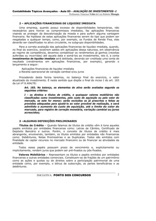 Contabilidade Tópicos Avançados – Aula 03 – AVALIAÇÃO DE INVESTIMENTOS -I
                                              Professores: Francisco Velter & Luiz Roberto Missagia



     2 – APLICAÇÕES FINANCEIRAS DE LIQUIDEZ IMEDIATA
     Uma empresa, quando possui excesso de disponibilidades temporárias, não
necessários para honrar os compromissos imediatos, faz aplicações financeiras
visando se proteger da desvalorização da moeda e para auferir alguma vantagem
financeira. Na hipótese de estas aplicações financeiras serem do tipo que podem ser
resgatadas a qualquer tempo, como, por exemplo, os Fundos de Renda Fixa, elas
deverão ser classificadas no ativo circulante, no subgrupo disponibilidades.
      Para a correta avaliação das aplicações financeiras de liquidez imediata, quando,
no final do exercício, existirem saldos em aplicações dessa natureza, em observância
ao regime de competência, devemos contabilizar os rendimentos já ganhos (receitas
auferidas ou incorridas) até aquela data e somá-los ao investimento, isto é, a conta
investimentos de liquidez imediata será debitada, devendo ser creditada uma conta de
resultado (rendimentos em aplicações financeiras, por exemplo), gerando o
lançamento a seguir:
       Aplicações financeiras de liquidez imediata
     a Receita operacional de variação cambial e/ou juros

      Procedendo desta forma teremos, no balanço final do exercício, o valor
atualizado do investimento. É neste sentido que dispõe o final do inciso I do art. 183
da Lei nº 6.404/76:
         Art. 183. No balanço, os elementos do ativo serão avaliados segundo os
         seguintes critérios:
         I - os direitos e títulos de crédito, e quaisquer valores mobiliários não
         classificados como investimentos, pelo custo de aquisição ou pelo valor do
         mercado, se este for menor; serão excluídos os já prescritos e feitas as
         provisões adequadas para ajustá-lo ao valor provável de realização, e será
         admitido o aumento do custo de aquisição, até o limite do valor do
         mercado, para registro de correção monetária, variação cambial ou juros
         acrescidos;


     3 –ALGUMAS DEFINIÇÕES PRELIMINARES
       Títulos de Crédito – Quando falamos de títulos de crédito vêm à tona aqueles
papéis emitidos por entidades financeiras como: Letras de Câmbio, Certificado de
Depósito Bancário e outros. Porém, o conceito de títulos de crédito é mais
abrangente, envolvendo, também, os títulos emitidos por entidades não financeiras
como: Debêntures, Notas Promissórias e as Duplicatas. Todos são emitidos com
finalidade de captar recursos no mercado financeiro ou de financiar as atividades da
entidade.
     Todos esses papéis possuem prazo de vencimento e, explicitamente ou
implicitamente, rendem juros que podem ser pré-fixados ou pós-fixados.
     Valores Mobiliários – Representam os títulos e papéis emitidos por entidades
financeiras e outras entidades comerciais. Constituem-se de frações de um patrimônio
como as ações e quotas ou de direitos sobre a participação patrimonial de uma
entidade como, por exemplo, o bônus de subscrição, as partes beneficiárias e as
debêntures.


                   INICIATIVA: PONTO DOS CONCURSOS                                               2
 