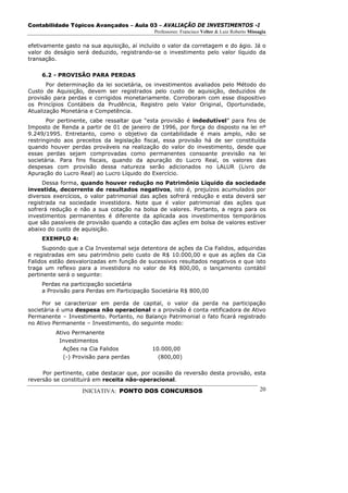 Contabilidade Tópicos Avançados – Aula 03 – AVALIAÇÃO DE INVESTIMENTOS -I
                                             Professores: Francisco Velter & Luiz Roberto Missagia

efetivamente gasto na sua aquisição, aí incluído o valor da corretagem e do ágio. Já o
valor do deságio será deduzido, registrando-se o investimento pelo valor líquido da
transação.

     6.2 - PROVISÃO PARA PERDAS
       Por determinação da lei societária, os investimentos avaliados pelo Método do
Custo de Aquisição, devem ser registrados pelo custo de aquisição, deduzidos de
provisão para perdas e corrigidos monetariamente. Corroboram com esse dispositivo
os Princípios Contábeis da Prudência, Registro pelo Valor Original, Oportunidade,
Atualização Monetária e Competência.
       Por pertinente, cabe ressaltar que “esta provisão é indedutível” para fins de
Imposto de Renda a partir de 01 de janeiro de 1996, por força do disposto na lei nº
9.249/1995. Entretanto, como o objetivo da contabilidade é mais amplo, não se
restringindo aos preceitos da legislação fiscal, essa provisão há de ser constituída
quando houver perdas prováveis na realização do valor do investimento, desde que
essas perdas sejam comprovadas como permanentes consoante previsão na lei
societária. Para fins fiscais, quando da apuração do Lucro Real, os valores das
despesas com provisão dessa natureza serão adicionados no LALUR (Livro de
Apuração do Lucro Real) ao Lucro Líquido do Exercício.
     Dessa forma, quando houver redução no Patrimônio Líquido da sociedade
investida, decorrente de resultados negativos, isto é, prejuízos acumulados por
diversos exercícios, o valor patrimonial das ações sofrerá redução e esta deverá ser
registrada na sociedade investidora. Note que é valor patrimonial das ações que
sofrerá redução e não a sua cotação na bolsa de valores. Portanto, a regra para os
investimentos permanentes é diferente da aplicada aos investimentos temporários
que são passíveis de provisão quando a cotação das ações em bolsa de valores estiver
abaixo do custo de aquisição.
     EXEMPLO 4:
     Supondo que a Cia Investemal seja detentora de ações da Cia Falidos, adquiridas
e registradas em seu patrimônio pelo custo de R$ 10.000,00 e que as ações da Cia
Falidos estão desvalorizadas em função de sucessivos resultados negativos e que isto
traga um reflexo para a investidora no valor de R$ 800,00, o lançamento contábil
pertinente será o seguinte:
     Perdas na participação societária
     a Provisão para Perdas em Participação Societária R$ 800,00

     Por se caracterizar em perda de capital, o valor da perda na participação
societária é uma despesa não operacional e a provisão é conta retificadora de Ativo
Permanente – Investimento. Portanto, no Balanço Patrimonial o fato ficará registrado
no Ativo Permanente – Investimento, do seguinte modo:
          Ativo Permanente
           Investimentos
             Ações na Cia Falidos           10.000,00
             (-) Provisão para perdas         (800,00)

     Por pertinente, cabe destacar que, por ocasião da reversão desta provisão, esta
reversão se constituirá em receita não-operacional.

                   INICIATIVA: PONTO DOS CONCURSOS                                             20
 