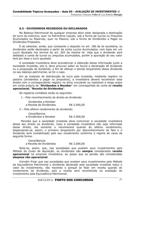 Contabilidade Tópicos Avançados – Aula 03 – AVALIAÇÃO DE INVESTIMENTOS -I
                                             Professores: Francisco Velter & Luiz Roberto Missagia




     6.3 - DIVIDENDOS RECEBIDOS OU DECLARADOS
     No Balanço Patrimonial de qualquer empresa deve estar designada a destinação
do lucro do exercício, quer no Patrimônio Líquido, sob a forma de Lucros ou Prejuízos
Acumulados ou Reservas, quer no Passivo, sob a forma de Dividendos a Pagar ou
Dividendos Propostos.
     É de salientar, ainda, que consoante o disposto no art. 186 da lei societária, os
dividendos serão declarados a partir da conta Lucros Acumulados, com base em um
Lucro Ajustado nos termos do art. 202 da mesma lei. Veja que o dividendo será
debitado a conta de lucros ou prejuízos acumulados, porém a apuração do seu valor
terá por base o lucro ajustado.
     A sociedade investidora deve providenciar a obtenção dessa informação junto a
sociedade investida, isto é, deve procurar saber se houve a declaração de dividendo
ou a proposição de dividendo, a fim de efetuar o devido lançamento desse dividendo
no seu balanço patrimonial, se for o caso.
      Em se tratando de distribuição de lucro pela investida, mediante registro no
passivo (dividendos a pagar ou propostos), a investidora deverá reconhecer esse
direito com o correspondente registro no ativo circulante ou realizável a longo prazo
em conta própria de "Dividendos a Receber" em contrapartida de conta de receita
operacional, "Receita de Dividendos".
     Os registros contábeis serão os seguintes:
      1 - Pelo reconhecimento do direito ao dividendo:
            Dividendos a Receber
          a Receita de Dividendos           R$ 2.000,00
     2 – Pelo efetivo recebimento do dividendo:
            Caixa/Bancos
          a Dividendos a Receber            R$ 2.000,00
      Perceba que a sociedade investida deve comunicar à sociedade investidora
desse seu direito ao dividendo. Caso a sociedade investidora não seja informada
desse direito, ela somente o reconhecerá quando do efetivo recebimento,
dispensando-se, assim, o primeiro lançamento por desconhecimento do fato e o
dividendo será contabilizado pelo seu recebimento conforme o regime de caixa da
seguinte forma:
            Caixa/Bancos
          a Receita de Dividendos           R$ 2.000,00
    Nota-se, assim, que, nas sociedades que avaliam seus investimentos pelo
Método do Custo de Aquisição, os dividendos são sempre considerados receita
operacional na empresa investidora, ao passo que as perdas são consideradas
despesa não operacional.
     Convém frisar que nas sociedades que avaliam seus investimentos pelo Método
da Equivalência Patrimonial o dividendo declarado pela sociedade investida reduz o
valor do investimento, não havendo o porquê se falar em receita quando do
recebimento de dividendo, pois a receita será reconhecida na avaliação do
investimento pela Equivalência Patrimonial.

                   INICIATIVA: PONTO DOS CONCURSOS                                             21
 