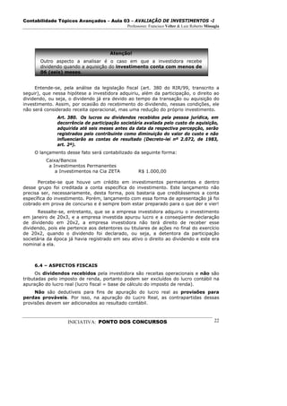 Contabilidade Tópicos Avançados – Aula 03 – AVALIAÇÃO DE INVESTIMENTOS -I
                                              Professores: Francisco Velter & Luiz Roberto Missagia




                                      Atenção!
       Outro aspecto a analisar é o caso em que a investidora recebe
       dividendo quando a aquisição do investimento conta com menos de
       06 (seis) meses.


     Entende-se, pela análise da legislação fiscal (art. 380 do RIR/99, transcrito a
seguir), que nessa hipótese a investidora adquiriu, além da participação, o direito ao
dividendo, ou seja, o dividendo já era devido ao tempo da transação ou aquisição do
investimento. Assim, por ocasião do recebimento do dividendo, nessas condições, ele
não será considerado receita operacional, mas uma redução do próprio investimento.
               Art. 380. Os lucros ou dividendos recebidos pela pessoa jurídica, em
               decorrência de participação societária avaliada pelo custo de aquisição,
               adquirida até seis meses antes da data da respectiva percepção, serão
               registrados pelo contribuinte como diminuição do valor do custo e não
               influenciarão as contas de resultado (Decreto-lei nº 2.072, de 1983,
               art. 2º).
     O lançamento desse fato será contabilizado da seguinte forma:
          Caixa/Bancos
           a Investimentos Permanentes
              a Investimentos na Cia ZETA           R$ 1.000,00

       Percebe-se que houve um crédito em investimentos permanentes e dentro
desse grupo foi creditada a conta específica do investimento. Este lançamento não
precisa ser, necessariamente, desta forma, pois bastaria que creditássemos a conta
específica do investimento. Porém, lançamento com essa forma de apresentação já foi
cobrado em prova de concurso e é sempre bom estar preparado para o que der e vier!
       Ressalte-se, entretanto, que se a empresa investidora adquiriu o investimento
em janeiro de 20x3, e a empresa investida apurou lucro e a conseqüente declaração
de dividendo em 20x2, a empresa investidora não terá direito de receber esse
dividendo, pois ele pertence aos detentores ou titulares de ações no final do exercício
de 20x2, quando o dividendo foi declarado, ou seja, a detentora da participação
societária da época já havia registrado em seu ativo o direito ao dividendo e este era
nominal a ela.



     6.4 – ASPECTOS FISCAIS
      Os dividendos recebidos pela investidora são receitas operacionais e não são
tributadas pelo imposto de renda, portanto podem ser excluídos do lucro contábil na
apuração do lucro real (lucro fiscal = base de cálculo do imposto de renda).
     Não são dedutíveis para fins de apuração do lucro real as provisões para
perdas prováveis. Por isso, na apuração do Lucro Real, as contrapartidas dessas
provisões devem ser adicionados ao resultado contábil.



                   INICIATIVA: PONTO DOS CONCURSOS                                              22
 