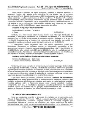 Contabilidade Tópicos Avançados – Aula 03 – AVALIAÇÃO DE INVESTIMENTOS -I
                                                Professores: Francisco Velter & Luiz Roberto Missagia

       Para ilustrar o assunto, de forma preliminar, tomemos o seguinte exemplo: a
sociedade Deleitos S.A. adquire ações ordinárias da Cia Soneca, que no conjunto
representam 30% do Capital Social desta. A CIA Soneca possui seu capital dividido em
ações ordinárias e ações preferenciais de forma equânime. A Deleitos S.A. avaliará,
invariavelmente, essa participação considerando aquele percentual sobre o Patrimônio
Líquido da Cia Soneca. Desta forma, se no momento da aquisição o Patrimônio Líquido da
Cia Soneca foi de R$ 100.000,00, a participação societária será registrada, na Deleitos
S.A., pelo valor de R$ 30.000,00 que é o valor patrimonial das ações.
      Registro da aquisição do investimento:
      Participações Societárias – Cia Soneca
      a Caixa                                                       R$ 30.000,00
      Contudo, se a Cia Soneca auferir lucros, mesmo que não haja distribuição de
dividendos, a participação da Deleitos S.A. aumentará. Por exemplo, o PL da Cia Soneca
aumentou em R$ 10.000,00 decorrente de resultados obtidos, passando o PL a ser R$
110.000,00. Imediatamente a Deleitos S.A. reconhecerá essa variação patrimonial na
sociedade investida, aumentando o valor do seu investimento em R$ 3.000,00.
      A contrapartida desse lançamento será uma receita operacional (ganho por
equivalência patrimonial ou resultado positivo da equivalência patrimonial), a ser
registrado na investidora Deleitos. A sua participação passará para R$ 33.000,00 (30% de
R$ 100.000,00, valor original; mais 30% de R$ 10.000,00, valor do resultado gerado na
sociedade investida). Perceba que o percentual de participação societária não foi alterado,
pois não houve mudança na estrutura do Capital Social da sociedade investida.
      Registro na Cia Deleitos dos lucros auferidos na investida:
      Participações Societárias – Cia Soneca
      a Ganhos por Equivalência Patrimonial                         R$ 3.000,00


     Tentamos, com esse exemplo, de forma singela, demonstrar o princípio deste método
de avaliação de investimentos. Contudo, o método da equivalência patrimonial apresenta
algumas particularidades próprias e se configura, no todo, em operações mais complexas
do que a acima apresentada. Nos tópicos seguintes procuraremos explicar suficientemente
os aspectos específicos deste método de avaliação, de modo que você possa resolver, com
segurança, quaisquer questões de provas envolvendo o assunto.
      A par dessa introdução modesta, podemos conceituar o método da equivalência
patrimonial como sendo aquele em que os investimentos da sociedade investidora são
avaliados tendo como referência o percentual de participação no capital social da sociedade
investida aplicado sobre o Patrimônio Líquido desta mesma sociedade investida,
consignando, com isso, os resultados e quaisquer variações patrimoniais na sociedade
investida a partir do momento de sua geração, independentemente de o resultado ser
positivo ou negativo e de haver ou não distribuição de dividendos ou lucros.



     7.1 – DEFINIÇÕES FUNDAMENTAIS
     Para que possamos entender o processo de avaliação de investimentos pelo
Método da Equivalência Patrimonial – MEP, é necessário que algumas definições, como
sociedade controladora, sociedade coligada normal e sociedade coligada por
equiparação, relevância, exercício de influência etc. sejam analisadas de forma
pormenorizada. Para tanto, nos socorremos dos enunciados da Lei nº 6.404/76 e dos
                    INICIATIVA: PONTO DOS CONCURSOS                                               26
 